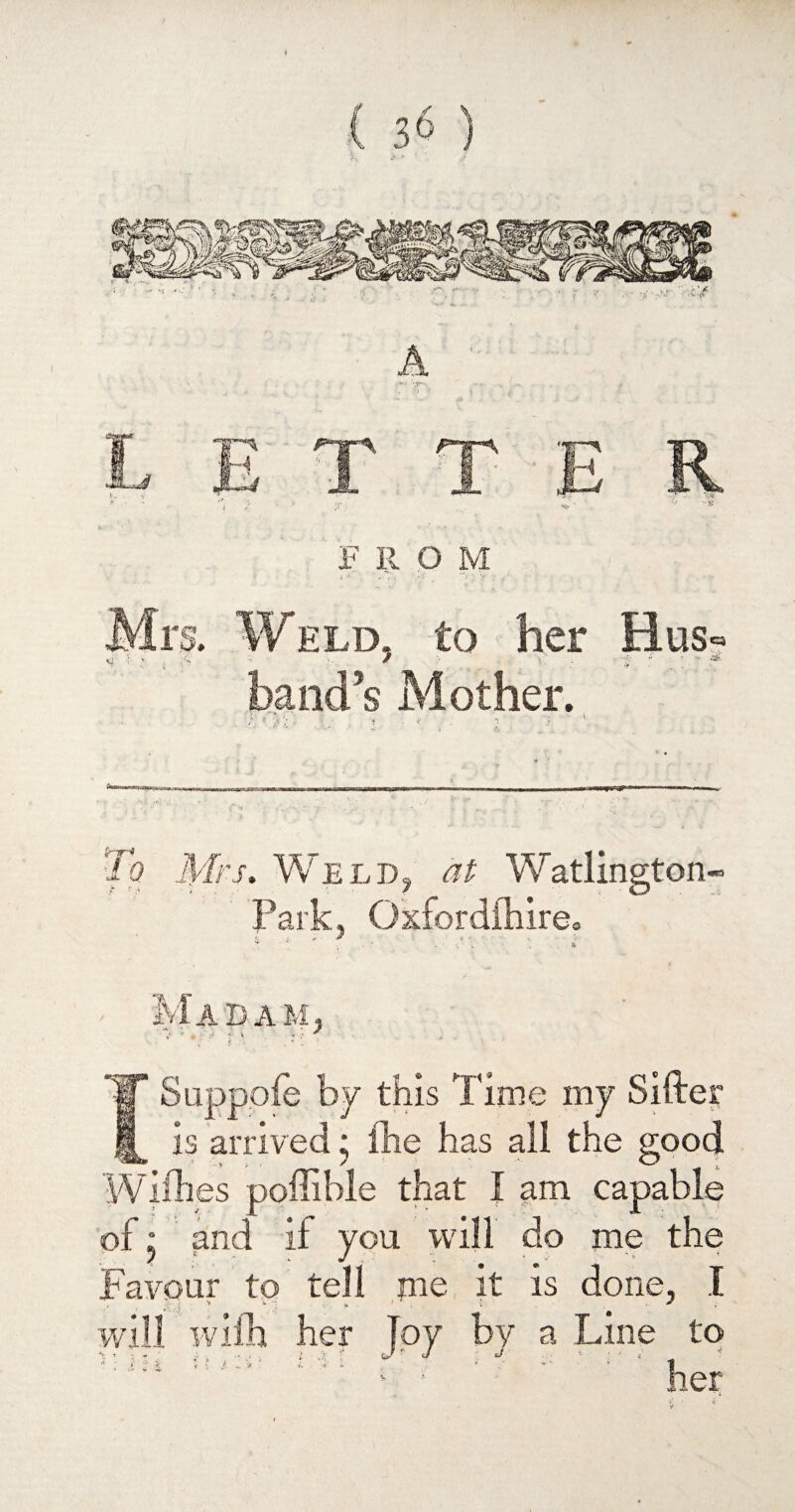 trir* To Mrs. Weld, at Watlington- Park. Ox c M ADA M 1 Suppofe by this Time my Sifte is arrived; fhe has all the good - ’ y , , / * — \ Withes poffihle that I am capable of: and if you will do me the Favour to tell me it is done, I will with her Toy by a Line to ' ' ; - s ; ; , ;, ' t i : ' J • J ' < ' ‘ ,
