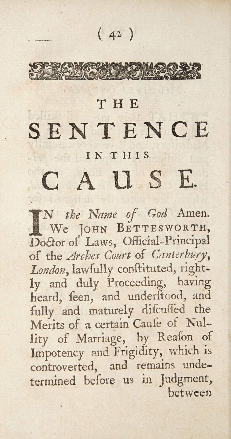 ( 4* ) THE SENTENCE I N THIS CAUSE * IN the Name of God Amen. We John Bettesworth, Do&or of Laws, Official-Principal of the Arches Court of Canterbury, London, lawfully conftituted, right¬ ly and duly Proceeding, having heard, feen, and under Rood, and fully and maturely difcuffed the Merits of a certain Cauie oi Nul¬ lity of Marriage, by Reafon of Impotency and Frigidity, which is controverted, and remains unde¬ termined before us in Judgment, between