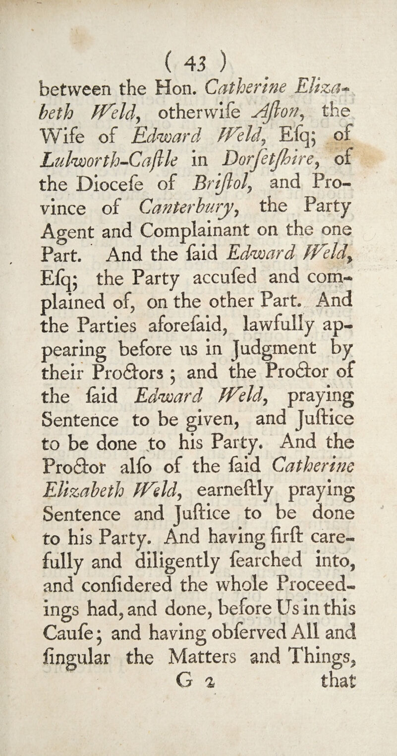 between the Hon. Catherine Eliza- beth Weld, othervviie Ajlon, the Wife of Edward Weld, Elq; of Lulworth~Caftle in Dorjetjhire, of the Dioceie of jBrtflol, and Pro¬ vince of Canterbury, the Party Agent and Complainant on the one Part. And the faid Edward Weld, Efq; the Party accufed and com¬ plained of, on the other Part. And the Parties aforelaid, lawfully ap¬ pearing before us in Judgment by their Pro£fors * and the Prodfor of the laid Edward Weld, praying Sentence to be given, and Juftice to be done to his Party. And the ProQior alfo of the faid Catherine Elizabeth Weld, earneftly praying Sentence and Juftice to be done to his Party. And having firft care¬ fully and diligently fearched into, and confidered the whole Proceed¬ ings had, and done, before Us in this Caufe; and having obferved All and lingular the Matters and Things, G % that