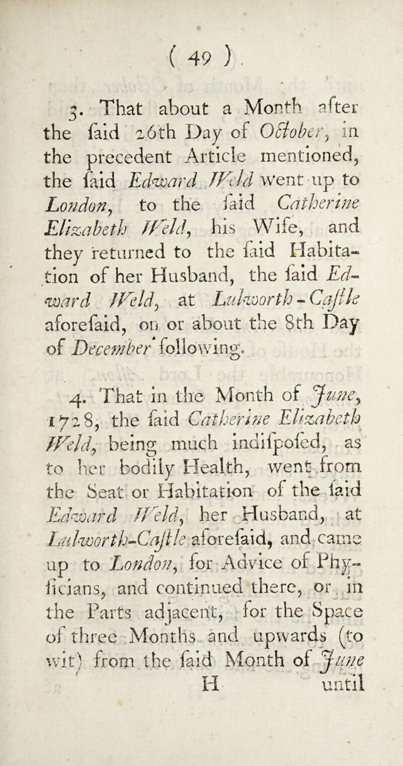 3. That about a Month after the faid a 6th Day of October, in the precedent Article mentioned, the laid Edward IVtld went up to London, to the laid Catherine Elizabeth fVeld, his Wife, and they returned to the faid Habita¬ tion of her Husband, the laid Ed¬ ward JVeld, at Luhmrth - Cajlle aforefaid, on or about the 8th Day of December following. 4. That in the Month of Juney 1728, the faid Catherine Elizabeth fVeJd} being much indilpoled, as to her bodily Health, went from the Seat or Habitation ol the laid Edward lVeld, her Husband, at Luhoorth-Cajile aforefaid, and came up to London, for Advice of Phy~ licians, and continued there, or in the Parts adjacent, for the Space of three Months and upwards (to wit! from the faid Month ol dune H ■ until