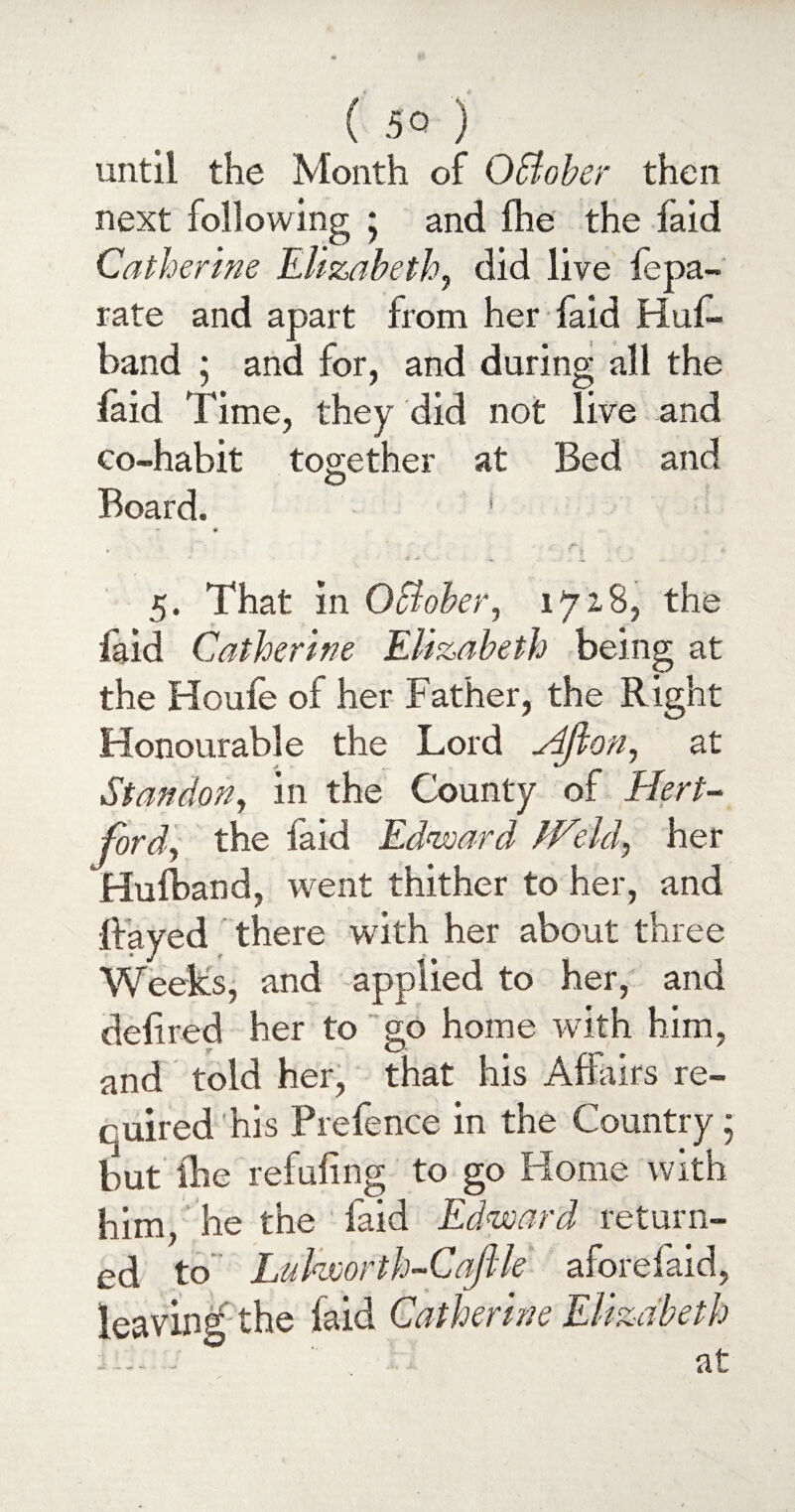 until the Month of OBober then next following * and (he the laid Catherine Elizabeth, did live lepa- rate and apart from her faid Hus¬ band ; and for, and during all the laid rime, they did not live and co-habit together at Bed and O Board. ' * * , l _ / . 5. That in 0Bober, 1728, the laid Catherine Elizabeth being at the Houfe of her Father, the Right Honourable the Lord Hflon, at Standon, in the County of Hert¬ ford, the faid Edward IHeld, her Hufband, went thither to her, and Rayed there with her about three Weeks, and applied to her, and deli red her to go home with him, and told her, that his Affairs re¬ quired his Prefence in the Country; but ftie refuling to go Home with him, he the laid Edward return¬ ed to Lulworth-Caftle aforefaid, leaving the laid Catherine Elizabeth :. ' at