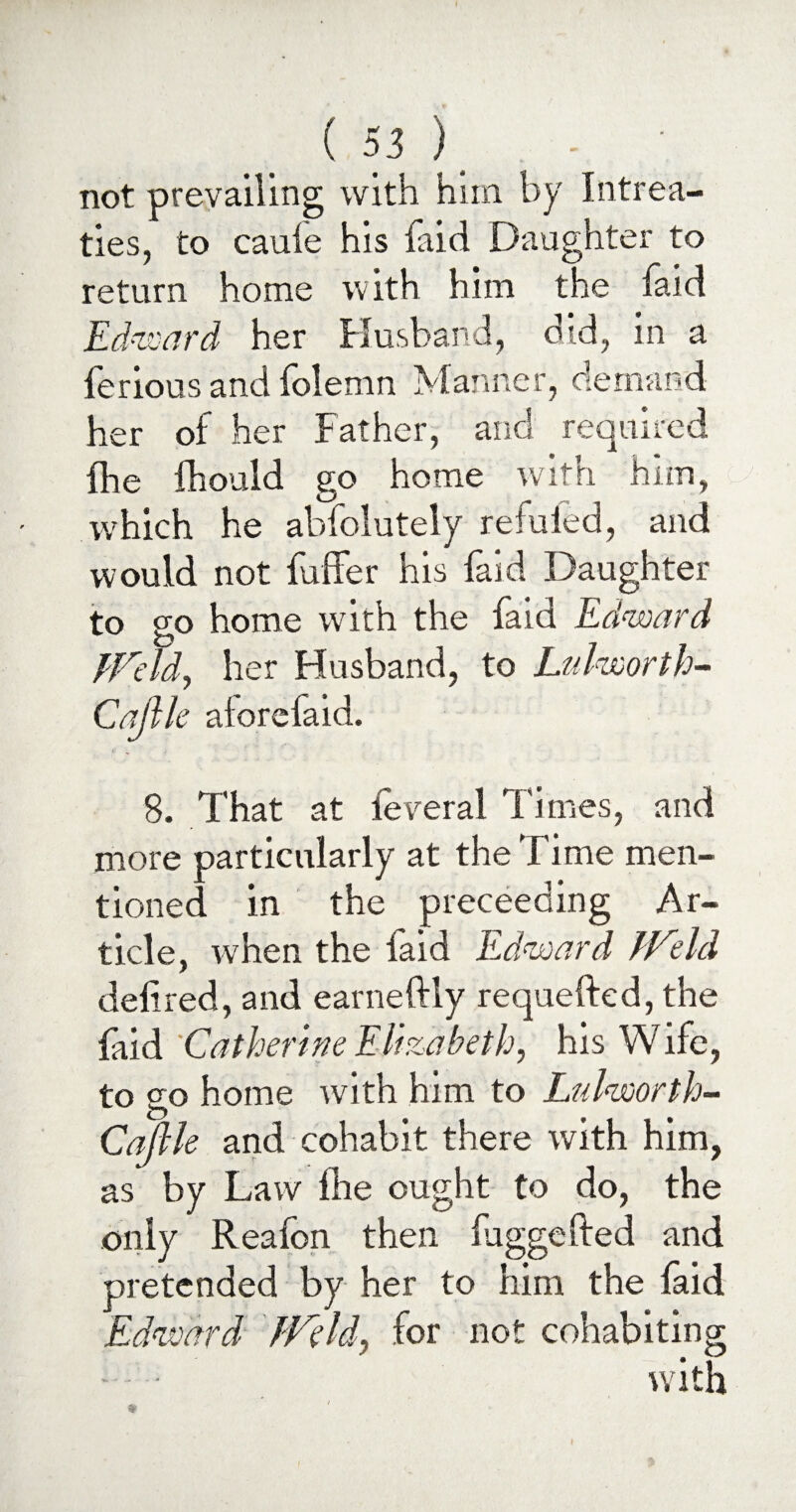 not prevailing with him by Intrea¬ ties, to caule his faid Daughter to return home with him the faid Edward her Husband, did, in a ferious and folemn Manner, demand her of her Father, and required die fhould go home with him, which he absolutely refuied, and would not fuffer his faid Daughter to go home with the faid Edward JJCld, her Husband, to Lulworth- Cajlle alorefaid. 8. That at leveral Times, and more particularly at the Time men¬ tioned in the preceeding Ar¬ ticle, when the faid Edward JVeld defined, and earneftly requeftcd, the faid 'Catherine Elizabeth, his Wife, to go home with him to Lulworth- Caftle and cohabit there with him, as by Law Ihe ought to do, the only Reafon then luggefted and pretended by her to him the faid Edward JVeld, for not cohabiting