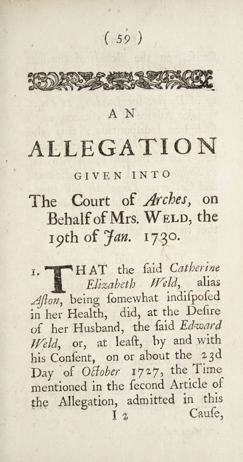 / A N ALLEGATION GIVEN INTO The Court of Arches, on Behalf of Mrs. Weld, the 19th of jfan. *73°* i. H AT the faid Catherine § Elizabeth ifreld, ~ alias j4jlon, being fomewhat indilpofed in her Health, did, at the Defire of her Husband, the faid Edward Weld, or, at leaft, by and with his Confent, on or about the 23d Day of Otfober 1727, the^Time mentioned in the fecond Article of the Allegation, admitted in this I ■> Caufe,