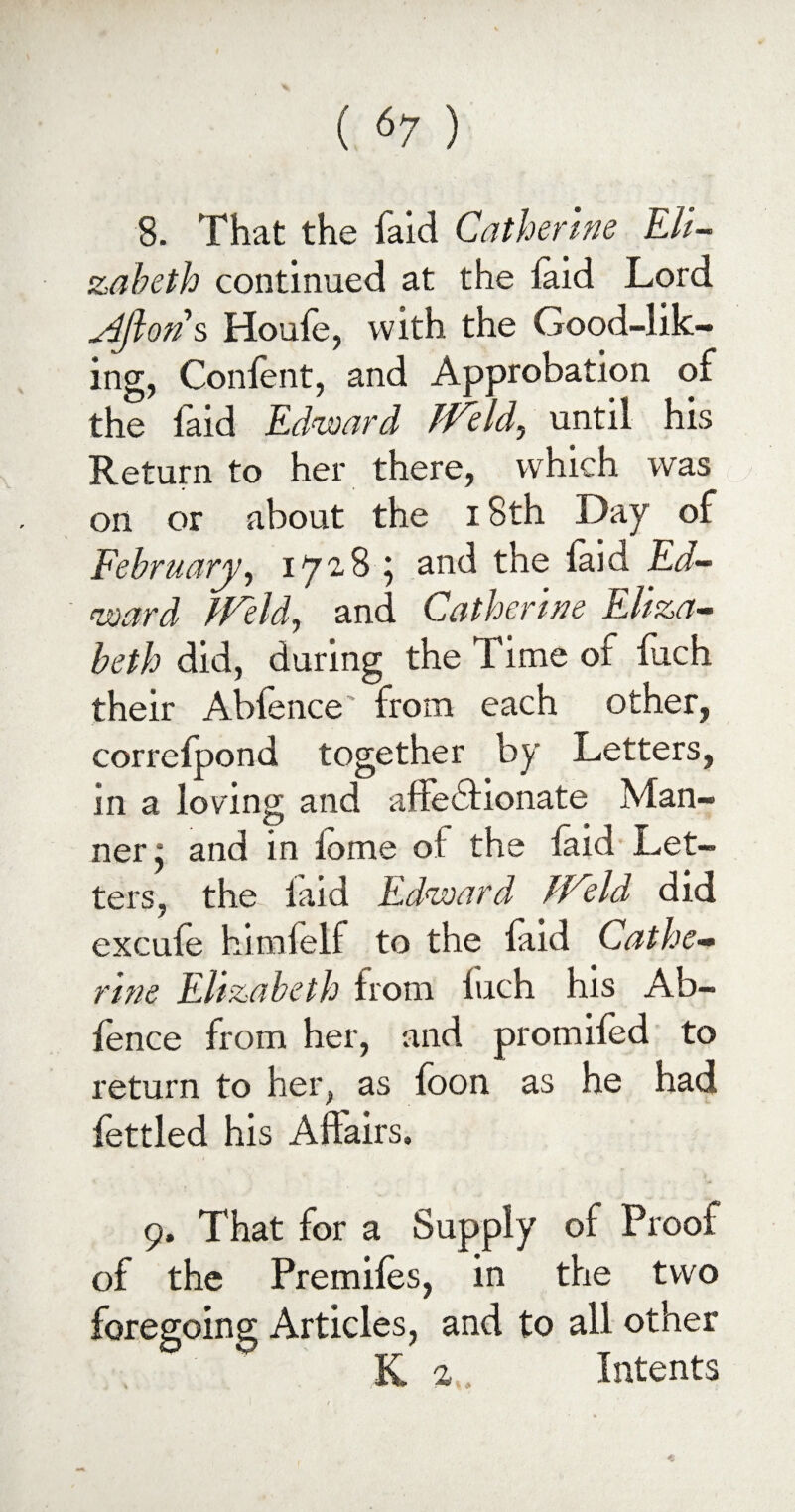 8. That the fald Catherine Eli¬ zabeth continued at the laid Lord yiftons Houfe, with the Good-lik¬ ing, Conlent, and Approbation of the laid Edward Weld, until his Return to her there, which was on or about the 18th Day of February, 1728 ; and the laid Ed¬ ward Weld, and Catherine Eliza¬ beth did, during the 1 ime of fuch their Abfence' from each other, correlpond together by Letters, in a loving and affedfionate Man¬ ner ^ and in lome of the laid Let¬ ters, the laid Edward Weld did excufe himfelf to the laid Cathe¬ rine Elizabeth from Inch his Ab- lence from her, and promiled to return to her, as foon as he had fettled his Affairs, 9. That for a Supply of Proof of the Premiles, in the two foregoing Articles, and to all other K 2 Intents