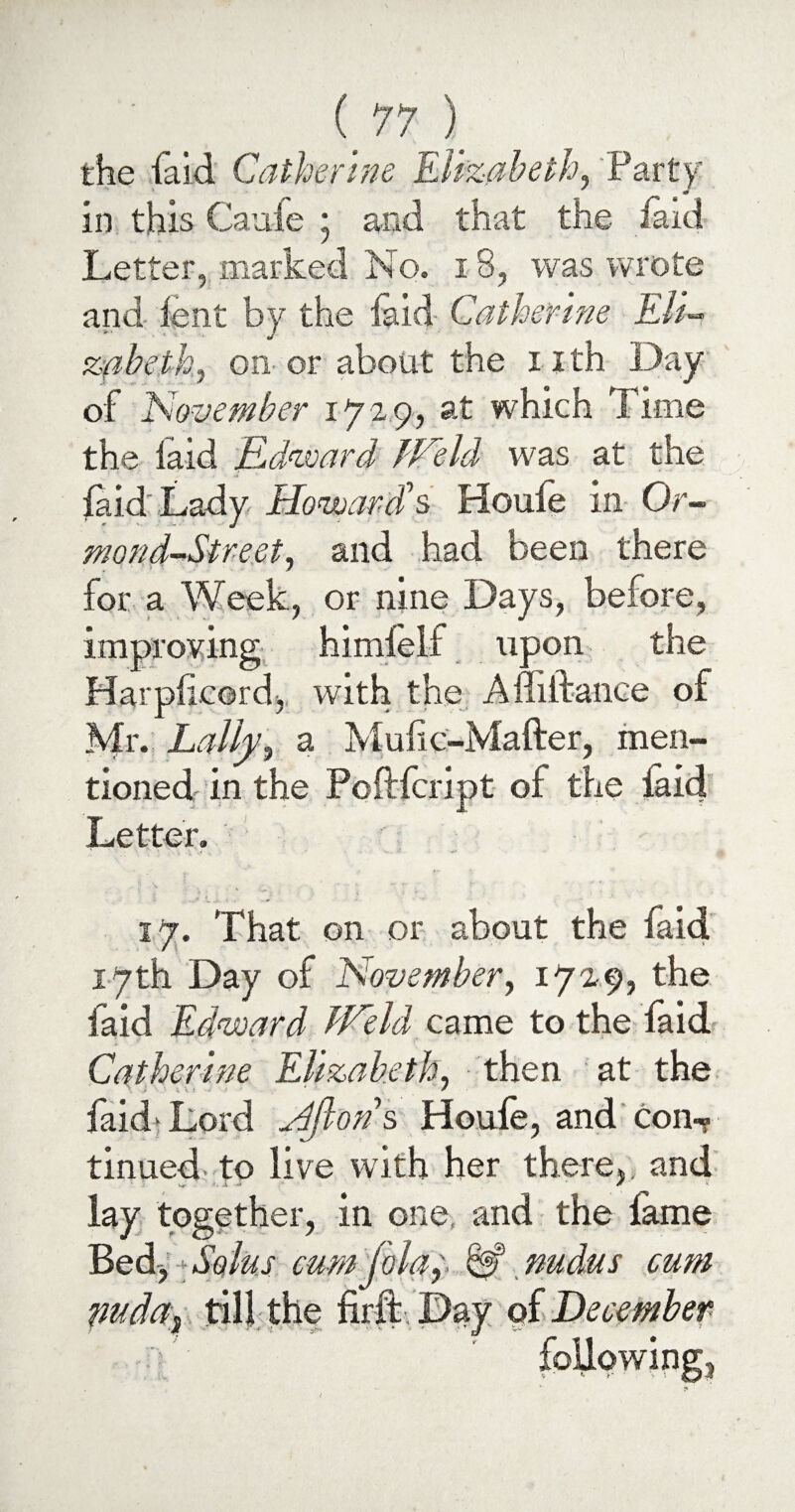 the laid Catherine Elizabeth, Party in this Orate \ and that the laid Letter, marked No. 18, was wrote and lent by the laid Catherine Eli- zabeth, on or about the iith Day of November 172 9, at which Time the laid Edward JVeld was at the laid Lady Howards Houle in Or- mond-Street, and had been there for a Week, or nine Days, before, improving himleif upon the Harplicord, with the Affiftance of Mr. Lally, a Muhc-Mafter, men¬ tioned in the Pcftfcript of the laid Letter. 17. That on or about the faid 17th Day of November, 1729, the faid Edward lEeld came to the faid Catherine Elizabeth, then at the laid* Lord Hfl-ons Houfe, and con¬ tinued to live with her there,, and lay together, in one and the lame Bed-, Solus cum joluy & nudus cum puda, till the firft Day qf December following.