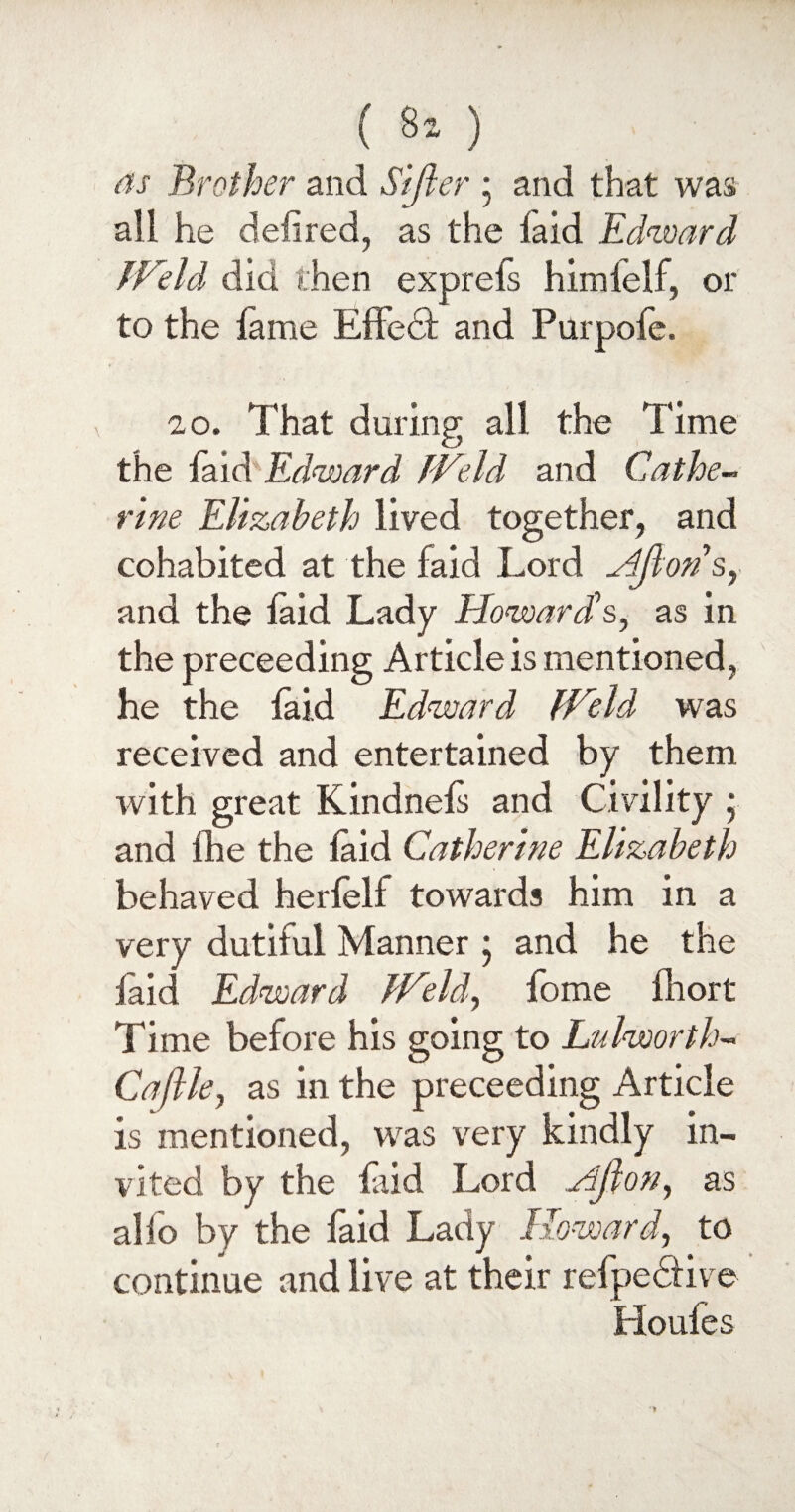 ( 8* ) as Brother and Sifter • and that was all he defired, as the laid Edward Ifeld did then exprefs himielf, or to the lame Effedl and Purpofe. 20. That during all the Time the faid Edward fVeld and Cathe¬ rine Elizabeth lived together, and cohabited at the faid Lord Aftons, and the laid Lady Howard's, as in the preceeding Article is mentioned, he the laid Edward [Held was received and entertained by them with great Kindnels and Civility ; and fhe the laid Catherine Elizabeth behaved herfelf towards him in a very dutiful Manner ; and he the laid Edward THeld, fome fhort Time before his going to Lalworth- Caftle, as in the preceeding Article is mentioned, was very kindly in¬ vited by the Lid Lord Aft on, as alfo by the faid Lady Howard, to continue and live at their refpe&ive Houles