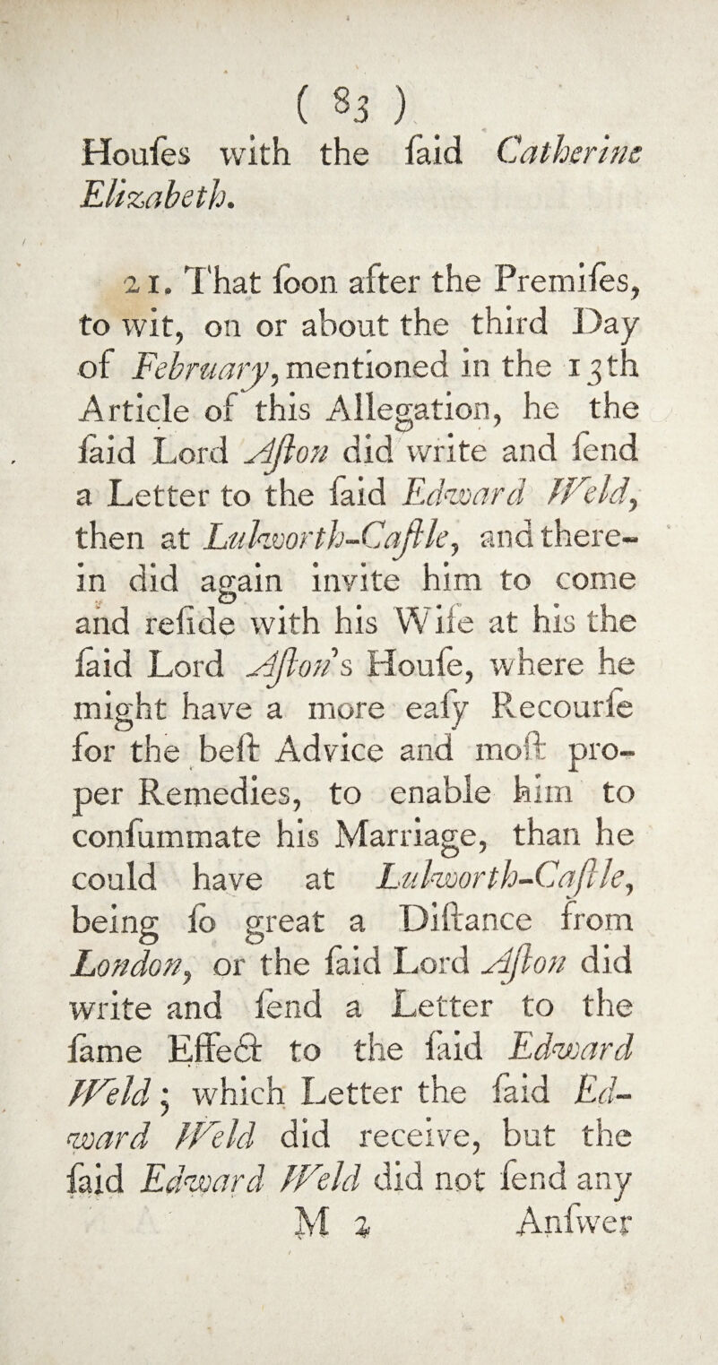 ( «3 ) Houles with the laid Catherine Elizabeth. 21. That loon after the Premiles, to wit, on or about the third Day of February,mentioned in the 13th Article of this Allegation, he the laid Lord ^4/lon did write and lend a Letter to the faid Edward JFeld^ then at Luhvorth-Cajlle, and there¬ in did again invite him to come O and relide with his W iie at his the laid Lord Ajiotis Houle, where he might have a more ealy Recourie for the beft Advice and moft pro¬ per Remedies, to enable him to conlummate his Marriage, than he could have at Ltdworth-Caflle, being lo great a Diftance from London, or the laid Lord Ajlon did write and lend a Letter to the lame Effedt to the faid Edward dVeld * which Letter the faid Ed¬ ward EFeld did receive, but the faid Edward JVeld did not lend any 2yf % Anfwer