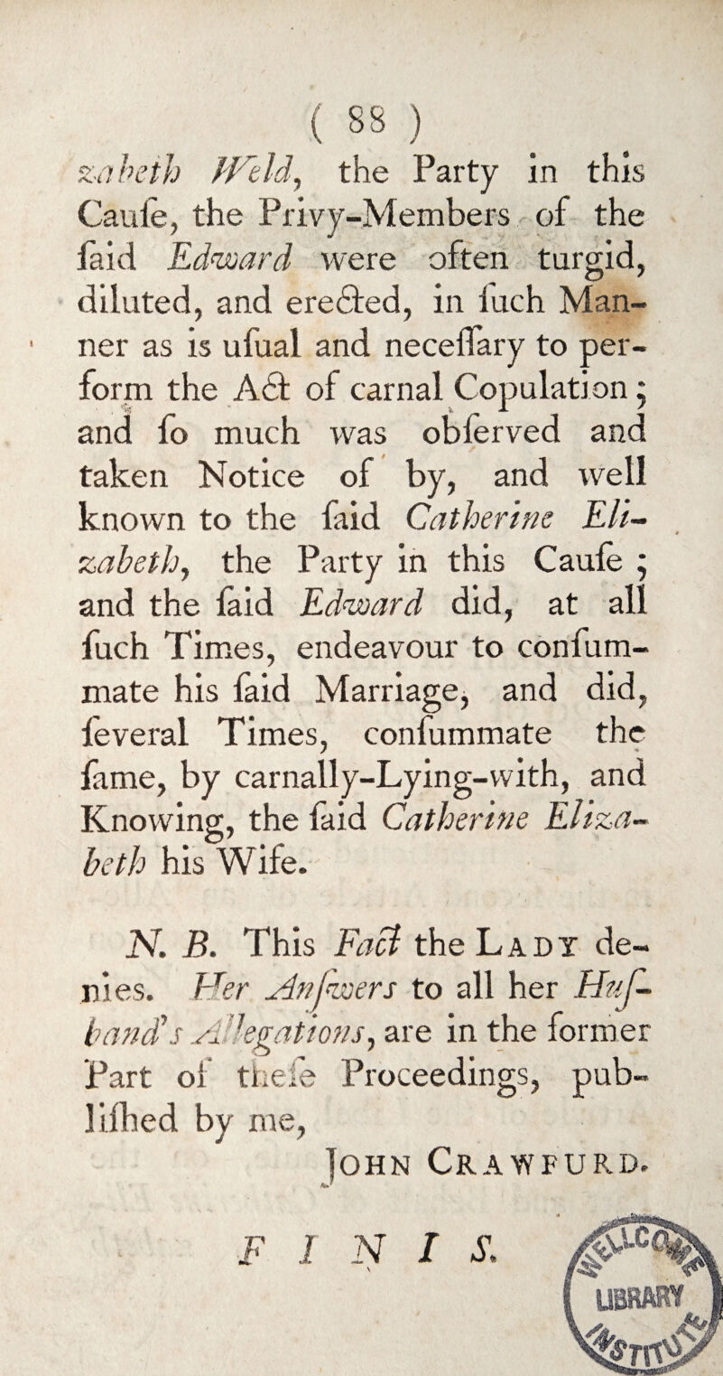 zabeth fVtId, the Party in this Cauie, the Privy-Members of the Paid Edward were often turgid, diluted, and ere&ed, in iuch Man¬ ner as is ufual and necelfary to per¬ form the Aol carnal Copulation; and fo much was oblerved and taken Notice of by, and well known to the faid Catherine Eli¬ zabeth, the Party in this Caufe ; and the laid Edward did, at all fuch Times, endeavour to confum- mate his laid Marriage, and did, feveral Times, conlummate the fame, by carnally-Lying-with, and Knowing, the faid Catherine Eliza¬ beth his Wife. N. B. This Facl the Ladi de¬ nies. Her Anjwers to all her Huf- band's A-legations, are in the former Part of thefe Proceedings, pub- lifhed by me, Tohn Crawfurd. F I N I \