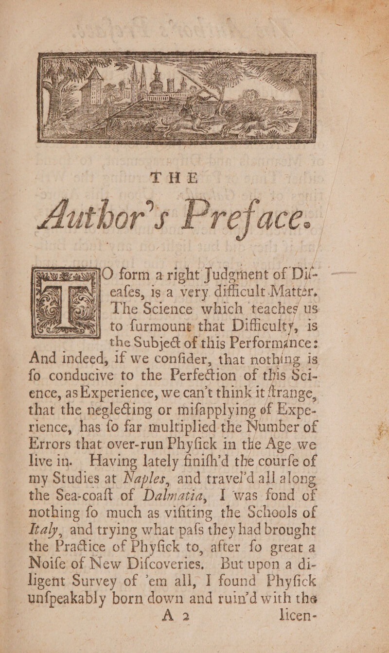 to furmount that Difficulty, is the Subje&amp; of this Performance: that the negle&amp;ing or mifapplying of Expe- rience, has fo far multiplied the Number of Errors that over-run Phyfick in the Age we live in. Having lately finith’d the courfe of my Studies at Naples, and travel'd all along the Sea-coaft of Dalmatia, I was fond of nothing fo much as vifiting the Schools of Italy, and trying what pafs they had brought the Practice of Phyfick to, after fo great a — ligent Survey of ‘em all, I found Phyfick . unfpeakably born down and ruin'd with the A 3 “oo Mien