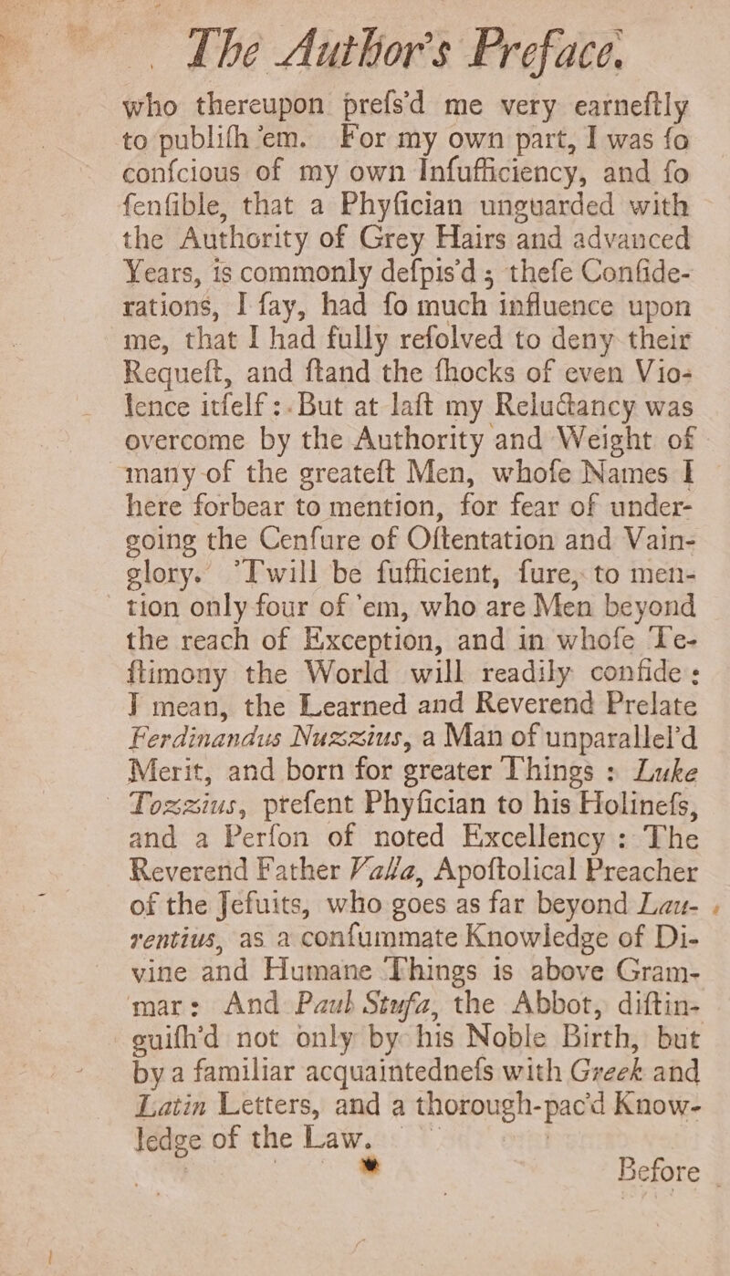 who thereupon prefsd me very earneftly to publifh 'em. For my own part, I was fo confcious of my own Infufficiency, and fo fenfible, that a Phyfician unguarded with the Authority of Grey Hairs and advanced Years, is commonly defpisd 5 thefe Confide- rations, I fay, had fo much influence upon me, that I had fully refolved to deny their Requeft, and ftand the fhocks of even Vio- lence itfelf :. But at laft my Reluctancy was overcome by the Authority and Weight of many of the greateft Men, whofe Names I here forbear to mention, for fear of under- going the Cenfure of Oftentation and Vain- glory. “Iwill be fufficient, fure, to men- tion only four of 'em, who are Men beyond the reach of Exception, and in whofe Te- flimony the World will readily confide; ] mean, the Learned and Reverend Prelate Ferdinandus Nuzzius, a Man of unparallel’d Merit, and born for greater Things : Luke — Tozmius, ptefent Phyfician to his Holinefs, and a Perfon of noted Excellency : The Reverend Father Yaa, Apoftolical Preacher of the Jefuits, who goes as far beyond Lau- rentius, as a confummate Knowledge of Di- vine and Humane Things is above Gram- mar: And Paub Stufa, the Abbot, diftin- suifh’d not only by his Noble Birth, but by a familiar acquaintednefs with Greek and Latin Letters, and a thorough-pacd Know- ledge of the iar Pe Say onmi itt