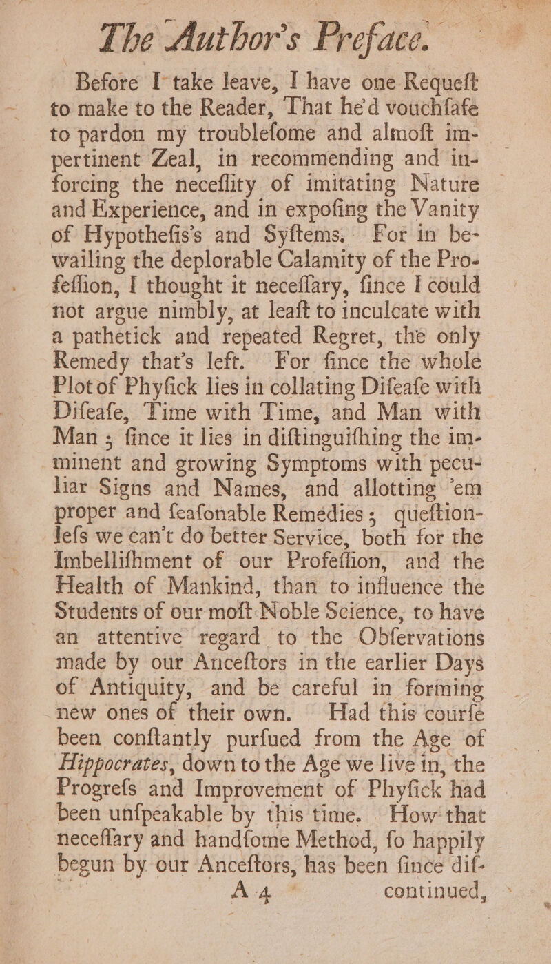 Before I take leave, I have one Requeft to make to the Reader, That he'd vouchfafe pertinent Zeal, in recommending and in- and Experience, and in expofing the Vanity _of Hypothefiss and Syftems. For in be- wailing the deplorable Calamity of the Pro- fefhon, I thought it neceflary, fince I could not argue nimbly, at leaft to inculcate with a pathetick and repeated Regret, the only Remedy that’s left. For fince the whole Plot of Phyfick lies in collating Difeafe with Difeafe, Time with Time, and Man with Man ; fince it lies in diftinguifhing the im- minent and growing Symptoms with pecu- proper and feafonable Remedies; queftion- lefs we can't do better Service, both for the Imbellifhment of our Profeffion, and the Health of Mankind, than to influence the Students of our moft Noble Science, to have an attentive regard to the Obfervations made by our Anceftors in the earlier Days of Antiquity, and be careful in forming new ones of their own. Had this courfe been conftantly purfued from the Age of been unfpeakable by this time. How’ that neceflary and handfome Method, fo happily begun by our Anceftors, has been fince dif-