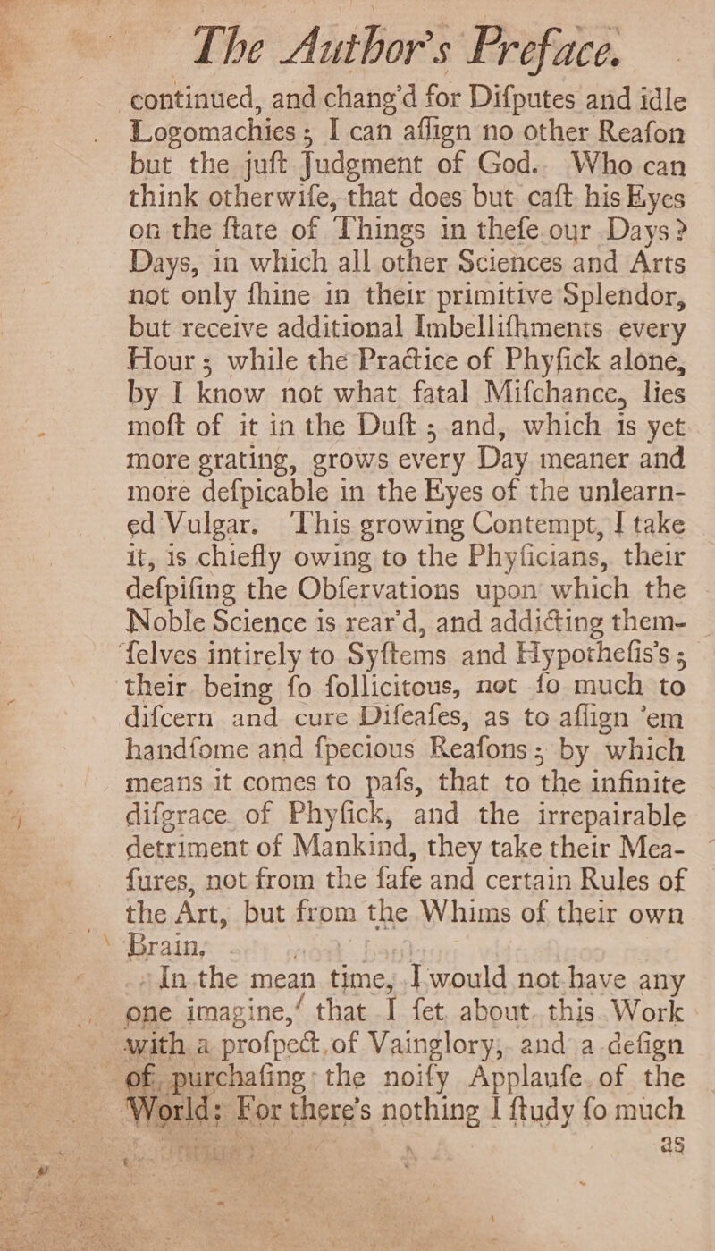 Logomachies 5 I can affign no other Reafon but the juft Judgment of God.. Who can think otherwife, that does but. caft his Eyes on the ftate of Things in thefe. our Days? Days, in which all other Sciences and Arts not only fhine in their primitive Splendor, but receive additional Imbellifhments every Hour; while the Practice of Phyfick alone, by I know not what fatal Mifchance, lies moft of it in the Duft ; and, which is yet more grating, grows every Day meaner and more defpicable 1n the Eyes of the unlearn- ed Vulgar. This growing Contempt, I take it, 1s chiefly owing to the Phyficians, their defpifing the Obfervations upon which the Noble Science is rear'd, and addicting them- difcern and cure Difeafes, as to aflign 'em handfome and fpecious Reafons ; by which od difgrace. of Phyfick, and the irrepairable detriment of Mankind, they take their Mea- ~ the Art, but from the Whims of their own Brain, (O31 pa In the mean time, I would not.have any one imagine,‘ that I fet about. this. Work Norld: For there's nothing 1 ftudy fo much eDEE Y oy, aS ^