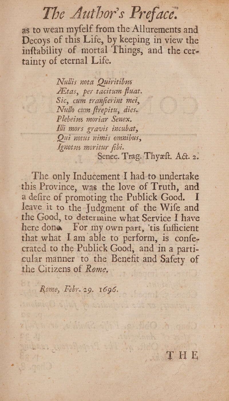 as to wean myfelf from the Allurements and Decoys of this Life, by keeping in view the inftability of mortal Things, and the cer- tainty of eternal Life. Nullis nota Quiritibus ZEtas, per tacitum fluat. Sic, cum tranferint met, INulo cum ftrepitu, dies. Plebeims moriar Senex. i mors gravis incubat, - Qui notus nimis omnibus, Agnotws movituy fibi. The. only Inducement I had. to undertake this Province, was the love of Truth, and 8 defire of promoting the Publick Good. I leave it to the Judgment of the Wife and - the Good, to determine what Service I have here done For my own part, tis fufficient that what Lam able to perform, is confe- crated to the Publick Good, and in a parti- cular manner to the Benefit and Safety of the Citizens of Rome. | Rome, Fsbr. 29. 1696.