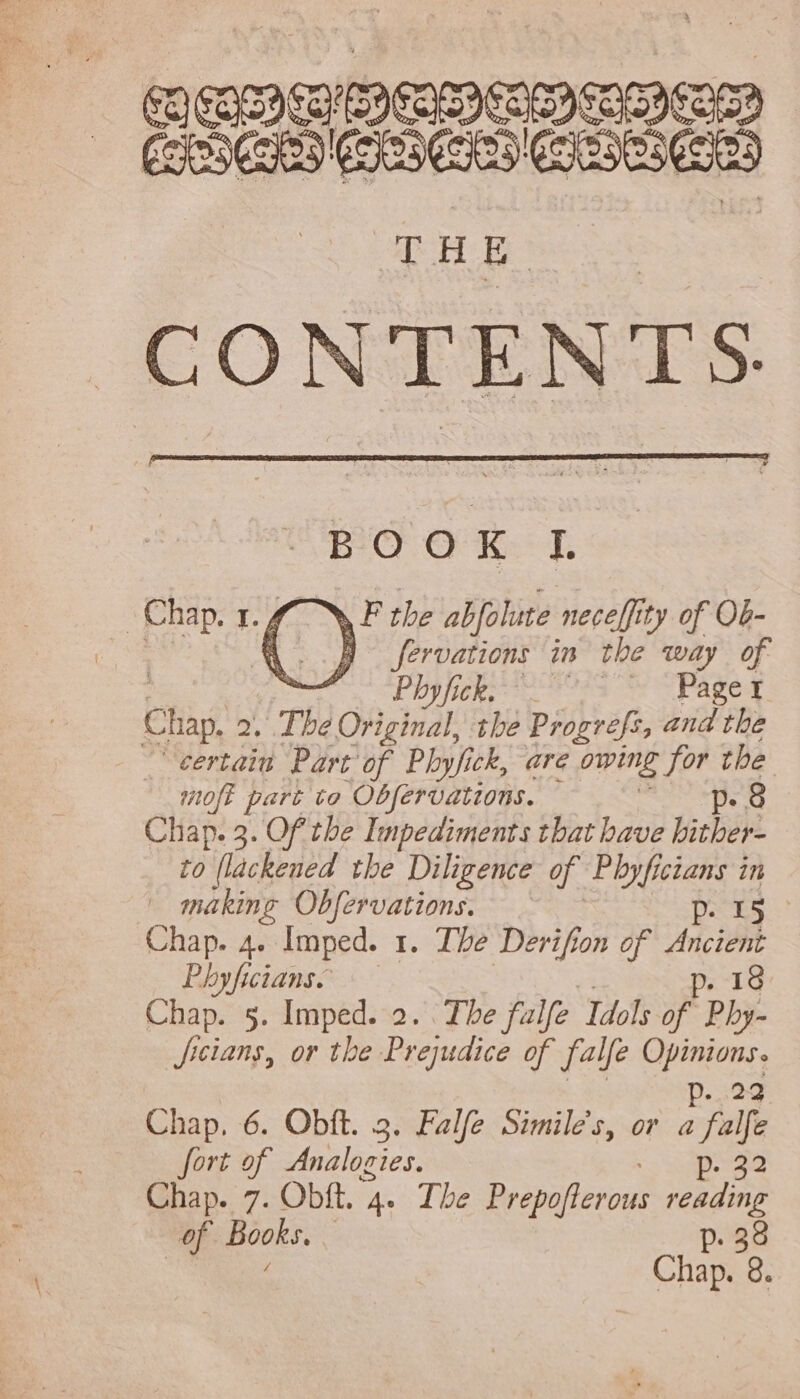 COCOS CINEREA CSS Ee (965 CARES 6503 THE CONTENTS. BOOK I. JP ^ the abfolute. nece[fity of Ob- Chap. 1. 7 | e E fervations in tbe way of ur e LENORE et ea Ae Chap, s The Original tbe Progrefs, and the certain Part of Pbyfick, are owing for the moft part to Obfervations. p. 8 Chap. 3. Of the Impediments that have bitber- to flackened the Diligence of Pbyfici Icians in » making Obfervations. p. 15 Chap. 4. Imped. I. Tbe Derifion of er Phyficians. p. 18 Chap. 5. Imped. 2. . The fulfe ‘Idols of Phy- ficians, or the Prejudice of falfe Kel p. 22 Chap. 6. Obft. 3. Falfe Similes, or a falfe fort of Analogies. NET Chap. 7. Obft. ‘4+ The Prepoflerous reading of Books. p. 38