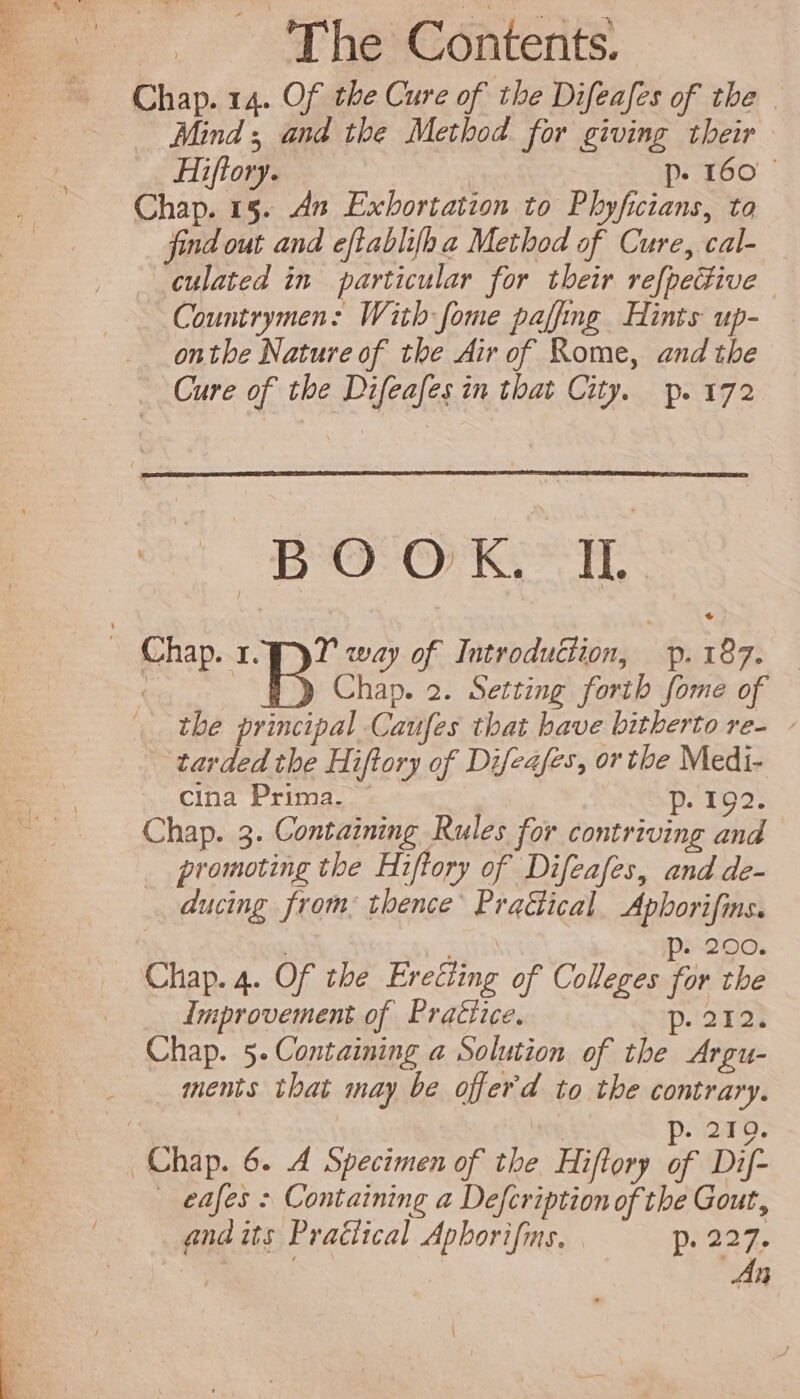 Chap. 14. Of the Cure of tbe Difeafes of tbe — Minds and the Method for giving their Hiftory. | D. 160 Chap. 15. dn Exbortation to Phyficians, ta find out and eftablifha Method of Cure, cal- culated in particular for their refpective Countrymen: With fome paffmg Hints up- onthe Nature of the Air of Rome, and the Cure of the Difeafes in that City. p. 172 BOOK: 1 Chap. 2. Setting forth [ome of tbe principal Caufes that have bitberto re- - tarded the Hiftory of Difeafes, or the Medi- cina Prima. p. 192. Chap. 3. Containing Rules for contriving and . promoting the Hiftory of Difeafes, and de- ducing from: thence’ Pradical Aphorifins. | | p. 200. Chap. 4. Of the Erecting of Colleges for tbe Improvement of Praéiice. p.2121 Chap. 5. Containing a Solution of tbe Argu- ments that may be offerd to the contrary. | p. 219. 0 | eafes : Containing a Defcription of the Gout, and its Practical Apborifms, p; 224.  | An