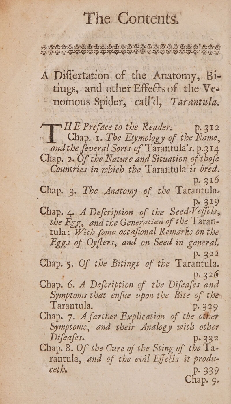 ste Soke eke eee Sete rie Ci he oS SH GA | oleo —OXSUSUUSURHRUROR IR GIB IB IBIRS pRB IR IRB IR 8 A Differtation of the Anatomy, Bi- » tings, and other Effects of the Vee - nomous Spider, call’d, Tarantula. 7 H E Preface to the Reader. p. 312 (E. Chap. 1. Tbe Etymology of the Name, end tbe feveral Sorts of Tarantula’s. p.314 Chap. 2. Of the Nature and Situation of tbofe Countries in which the Tarantula zs dred. ce ! p. 316 Chap. 3. Tbe Anatomy of the Tarantula. Ps 319 Chap. 4. 4 Defcription of the Seed-Veffels, the Egg, and the Generatian of tbe Varan- ~ tula: With fome occafional Remarks on tbe Eggs of Oyfters, and on Seed in general. j «222 Chap. 5. Of tbe Bitings of tbe Rio j p.226 Chap. 6. A Defcription of the Difeafes and Symptoms that enfue upon the Bite of ther. ‘Tarantula. p. 329 Chap. 7. 4 farther Explication of tbe other Symptoms, and their Analogy with other . Difeafes. p. 232 Chap. 8. Of tbe Cure of tbe Sting of tbe La- rantula, and of tbe evil Effects it produ- cetl. ^ D: ams | Chap. 9.