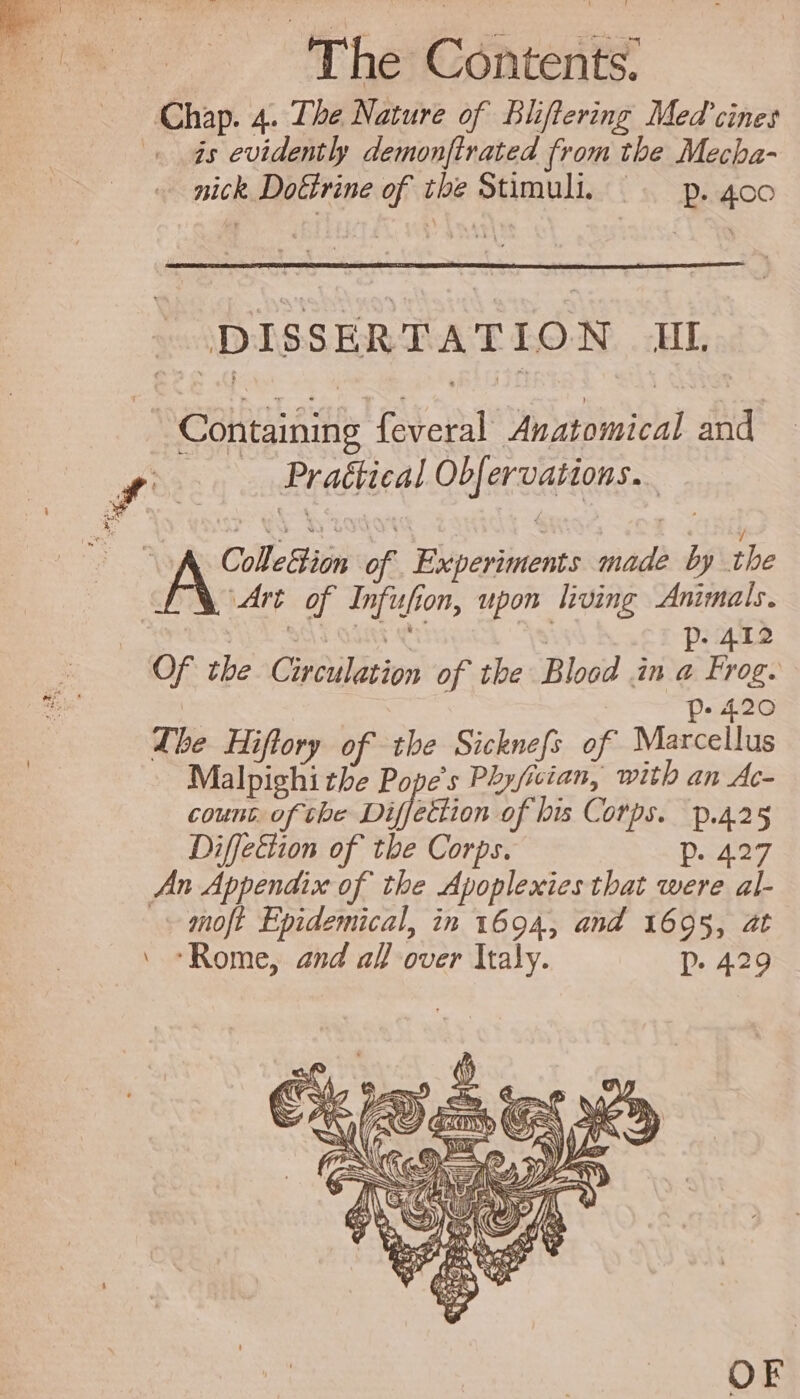 Chap. 4. The Nature of Bliftering Med'cines is evidently demonftrated from tbe Mecha- nick Doctrine of the Stimuli. |. p. 400 DISSERTATION UL . Containing feveral Anatomical and £F Praétical Ob[ervations. . OA, Colle&amp;ion of Experiments made by the ‘Art of Infufion, upon living Animals. vA i | p. 412 Of the Circulation of tbe Blood in a Frog. p.420 Tbe Hiflory of tbe Sicknefs of Marcellus Malpighi the Pope's Pbyfician, with an Ac- count of the Diffedion of bis Corps. p.425 Diffe&amp;ion of tbe Corps. D. 427 An Appendix of the Apoplexies that were al- moft Epidemical, in 1694, and 1695, at « *Rome, and all over Italy. D. 429 OF