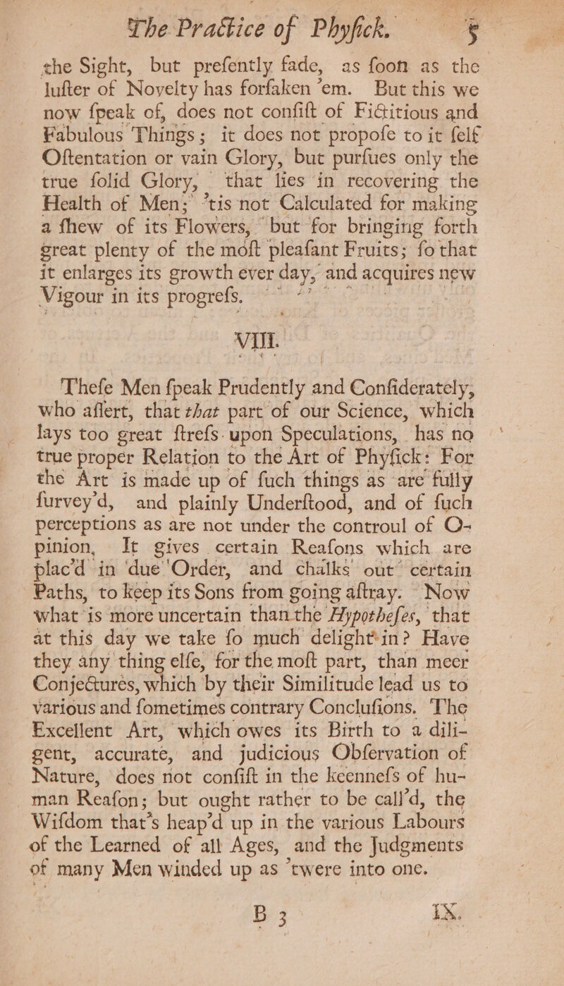 the Sight, but prefently fade, as foot as the Jufter of Novelty has forfaken ‘em. But this we now fpeak of, does not confift of Fictitious and Fabulous. Things ; ; it does not propofe to it felf Oftentation or vain Glory, but purfues only the true folid Glory, that lies in recovering the Health of Men; “tis not Calculated for making a fhew of its Flowers, but for bringing forth great plenty of the moft pleafant Fruits; fo that it enlarges its growth ever day, and ssi ge new Vigour in its progrefs, | : : VII Thefe Men fpeak Exit aid Confiderately, who affert, that that part of our Science, which lays too great ftrefs. upon Speculations, has no true proper Relation to the Art of Phyfick: For the Art is made up of fuch things as are fully furvey'd, and plainly Underftood, and of fuch perceptions as are not under the controul of O- pinion, It gives certain Reafons which are placd in due Order, and chalks’ out’ certain Paths, to keep its Sons from going aftray. Now what ‘is more uncertain than the Hyporbefes, that at this day we take fo much delightin? Have they any thing elfe, for the moft part, than meer Conje&amp;ures, which by their Similitude lead us to various and fometimes contrary Conclufions. The Excellent Art, which owes its Birth to a dili- gent, accurate, and judicious Obfervation of Nature, does not confift in the keennefs of hu- . man Reafon; but ought rather to be call'd, the Wifdom that's heap'd up in the various Labours of the Learned of all! Ages, and the Judgments ef many Men winded up as “twere into one. B 3 TR.