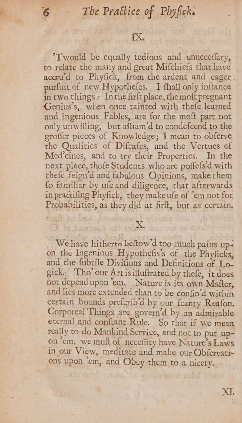 rx. Iwould be equally tedious and unneceffary, to relate the many and great Mifchiefs that have | accrud to Phyfick, from the ardent and eager , purfuit of new Hypothefes. I fhall only inftance in two things: Inthe firlt place, the moft pregnant and ingenious, Fables, are for the moft part not only unwilling, but afham’d to condefcend to the grofier pieces of Knowledge; I mean to obferve the Qualities of Difeafes; and the Vertues of Med'cines, and to try their Properties. In the next place, thofe Students who are poffefs'd with thefe feign'd and fabulous Opinions, make them fo familiar by ufe and diligence, that afterwards in practifing Phyfick, they makeufe of em not for, Probabilities, as they did at firft, but as certain, - We have hitherto beftow'd too much pains ups on the Ingenious Hypothefis’s of the Phyficks, and the fubtile Divifions and Definitions of Lo- gick. Tho’ our Art isilluftrated by thefe, it does not depend upon 'em. Nature is its own Matter, and lies more extended than to be confin'd within certain bounds prefcrib'd by our. fcanty Reafon. Corporeal ‘Things are govern'd by an admirable eternal and. conftant.Rule. So that if we mean - really to do Mankind Service, and not to put up- on “em, we mult of neceflity have Nature's Laws in our View, meditate and make our Obfervati- ons upon 'em, and Obey them to a nicety. XI