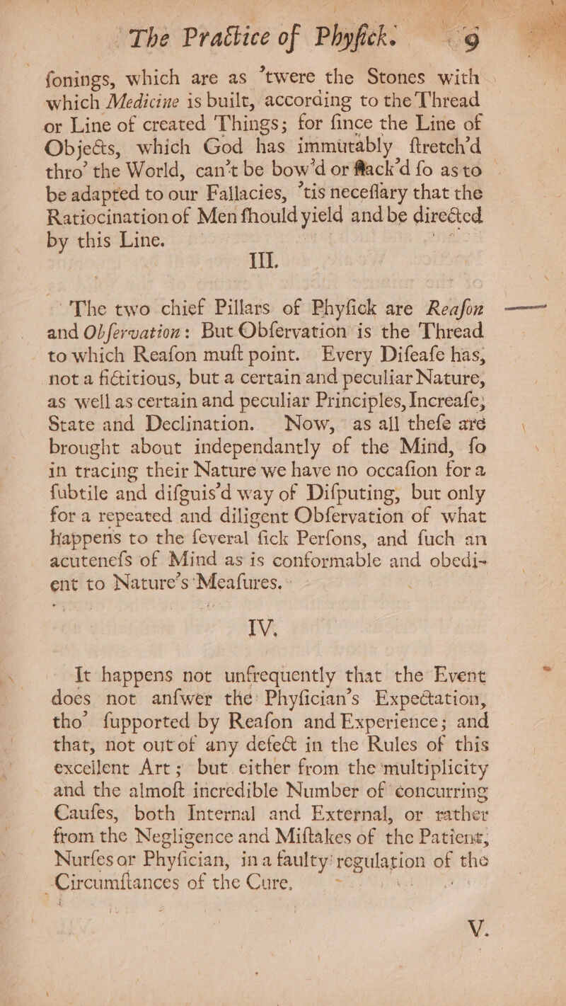 fonings, which are as twere the Stones thy which Medicine is built, according to the Thread or Line of created Things; for fince the Line of Objects, which God has immütably ftretch'd thro’ the World, can't be bow 'd or flack'd fo asto be adapted to our Fallacies, “tis neceflary that the Ratiocination of Men fhould ped and be directed by this Line. M and Obfervation : But Obfervation is the Thread to which Reafon mutt point. Every Difeafe has, nota fictitious, but a certain and peculiar Nature, as well ascertain and peculiar Principles, Increafe; State and Declination. | Now, as all thefe are brought about independantly of the Mind, fo in tracing their Nature we have no occafion fora fubtile and difguisd way of Difputing, but only for a repeated and diligent Obfervation of what happens to the feveral fick Perfons, and fuch an acutenefs of Mind as is conformable and obedi- ent to Nature's ‘Meafures. » IV, It happens not unfrequently that the Event does not anfwer the: Phyfician’s Expectation, tho’ fupported by Reafon and Reps and that, not outof any defe&amp; in the Rules of this excellent Art; but either from the multiplicity and the almoft incredible Number of ‘concurring Caufes, both Internal and External, or rather from the Negligence and Miftakes of the Patient, Nurfes or Phyfician, ina faulty: iar pe d the Circumftances of the Care, ^ s