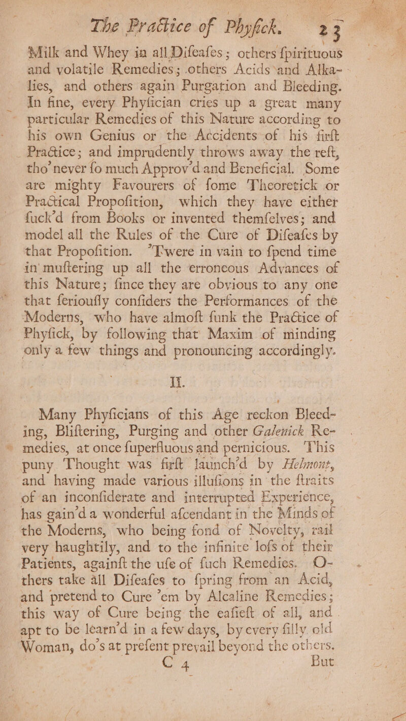 Milk and Whey ia all Difeafes; others fpirituous and volatile Remedies; others Acids'and Alka- - lies, and others again Purgation and Bleeding. In fine, every Phyfician cries up a great many particular Remedies of this Nature according to his own Genius or the Accidents of his fit _ Practice; and imprudently throws away the reft, tho’ never fo much Approv d and Beneficial. Some are mighty Favourers of fome Theoretick or Practical Propofition, which they have either fuck’d from Books or invented themfelves; and model all the Rules of the Cure of Difeafes by that Propofition. T'were in vain to fpend time in muflering up all the erroneous Advances of this Nature; fince they are obvious to any one that ferioufly confiders the Performances of the Moderns, who have almoft funk the Pra&amp;ice of . Phyfick, by following that Maxim of minding only a few things and pronouncing accordingly. Ii. Many Phyficians of this Age reckon Bleed- ing, Bliftering, Purging and other Galenick Re- - medies, at once fuperfluous and pernicious. This puny Thought was firft launch/d by Helmont, and having made various illufions in the ftraits of an inconfiderate and interrupted Experience, has gain'd a wonderful afcendant in the Minds of the Moderns, who being fond of Novelty, rail very haughtily, and to the infinite lofs of. their Patients, againft the ufe of fuch Remedies. O- thers take all Difeafes to fpring from an Acid, and pretend to Cure 'em by Alcaline ll cicdies; this way of Cure being the eafieft of all, and. apt to be learn'd in a few days, by every filly. ok - Woman, do's at prefent prevail beyond the othe C a P