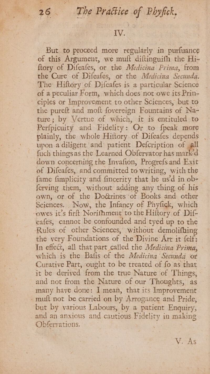 But to proceed more regularly in purfuance of this Argument, we muft diftinguifh the Hi- the Cure of Difeafes, or the Medicina Secunda. The Hiftory of Difeafes is a particular Science of a peculiar Form, which does not owe its Prin- the pureft and moft fovereign Fountains of Na- ture; by Vertue of which, it is entituled to Perfpicuity and Fidelity: Or to {peak more plainly, the whole Hiitory. of Difeafes depends upon adiligent and' patient Defcription of all fuch thingsas the Learned Obfervator has mark'd down concerning the Invafion, Progrefs and Exit of Difeafes, and committed to writing, with the fame fimplicity and fincerity that he us'd in ob-- ferving them, without adding any thing of his own, or of the Doürines ‘of Books and other Sciences. Now, the Infancy of Phyfick, which eafes, cannot be confounded and tyed up to the Rules of other Sciences, without demolifhing the very Foundations of the Divine Art it felf: Ín effect, all that part called the Medicina Prima, which is the Bafis of the Medicina Secunda or Curative Part, ought to be treated of fo as that it be derived. from the true Nature of Things, and not from the Nature of our Thoughts, as many have done: I mean, that its Improvement but by various Labours, by a patient Enquiry, and an anxious and cautious Fidelity in making V. As