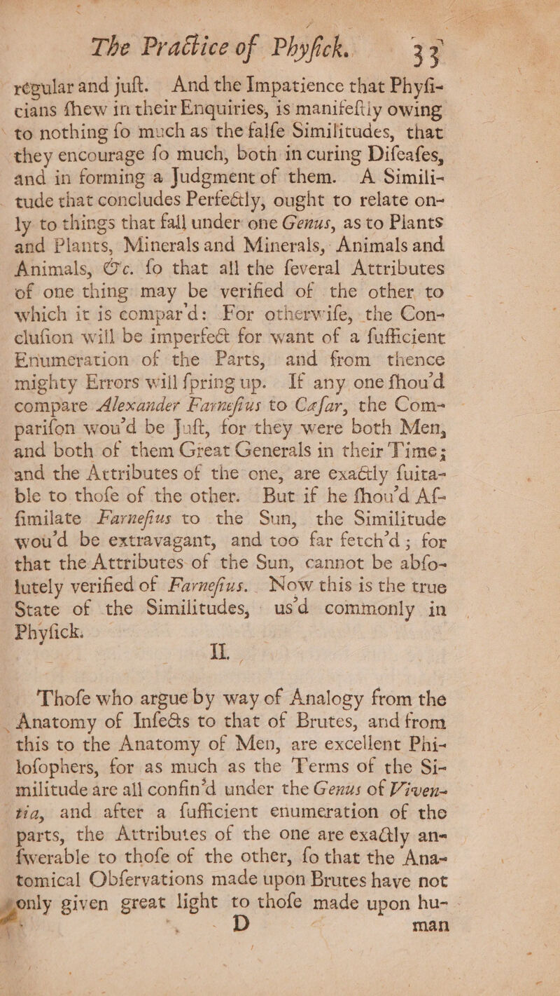 Lodi The Practice of Phyfick. 33 régularand juft. And the Impatience that Phyfi- cians fhew in their Enquiries, is manifeftiy owing. to nothing fo much as the falfe Similitudes, that they encourage fo much, both in curing Difeafes, and in forming a Judgment of them. A Simili- . tude that concludes Perteétly, ought to relate on- ly to things that fall under one Genus, as to Plants and Plants, Minerals and Minerals, Animals and Animals, @c. fo that all the feveral Attributes of one thing may be verified of the other to which it is compar d: For otherwife, the Con- clufion will be imperfe&amp; for want of a fufficient Enumeration of the Parts, and from thence mighty Errors willfpring up. If any one fhou'd compare Alexander Favnefius to Cafar, the Com= — parifon woud be Juft, for they were both Men, and both of them Great Generals in their Time; and the Attributes of the one, are exa&amp;ly fuita- ble to thofe of the other. But if he fhou'd Af fimilate Farnefius to the Sun, the Similitude woud be extravagant, and too far fetch'd ; for that the Attributes of the Sun, cannot be abfo- lutely verified of Farnefius. Now this is the true State of the Similitudes, usd commonly in Phyfick. IL, Thofe who argue by way of Analogy from the . Anatomy of Infe&amp;s to that of Brutes, and from this to the Anatomy of Men, are excellent Phi- lofophers, for as much as the Terms of the Si- militude are all confin'd under the Gezz: of Viven- tia, and after a fufficient enumeration of the parts, the Attributes of the one are exa@ly an- fwerable to thofe of the other, fo that the Ana- tomical Obfervations made upon Brutes have not only given great light to thofe made upon hu- - A E o P a man /