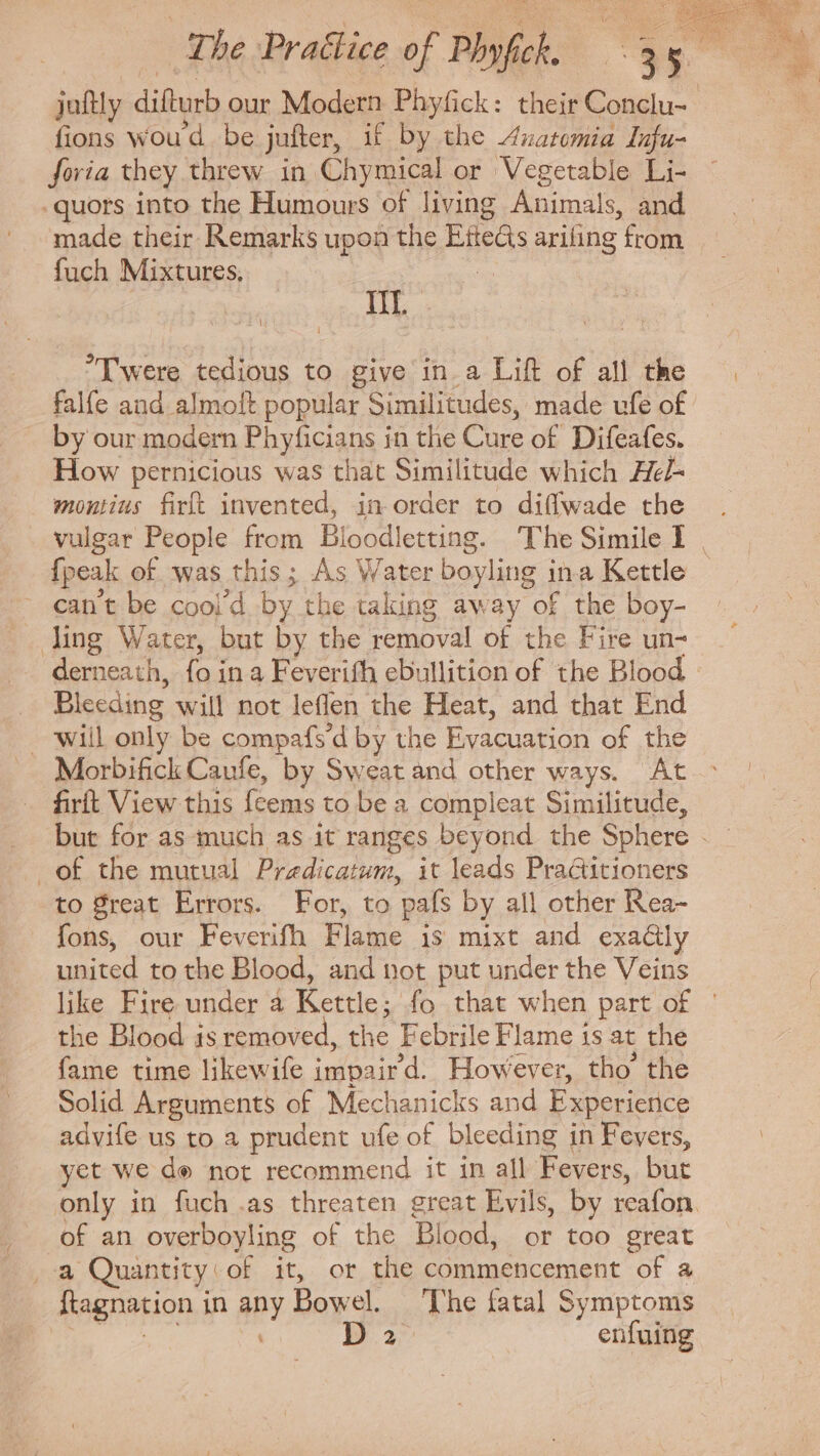 juftly dh ous Modern Phyfick: their Sinan fions woud be juiter, if by the Anatomia Infu- foria they threw in Chymical or Vegetable Li- .quors into the Humours of living Animals, and made their Remarks upon the Bees ariling from fuch Mixtures, TIL TY were tedious to give in a Lift of all the falfe and almolt popular Similitudes, made ufe of by our modern Phyficians in the Cure of Difeafes. How pernicious was that Similitude which Hel- montius firft invented, in order to diflwade the {peak of was this; As Water boxing i ina Kettle - can't be cool’d by the taking away of the boy- ling Water, but by the removal of the Fire un- derneath, fo in a Feverifh ebullition of the Blood Bleeding will not leflen the Heat, and that End Morbifick Caufe, by Sweat and other ways. At firft View this fcems to be a compleat Similitude, . of the mutual Predicatum, it leads Practitioners to great Errors. For, to ‘pals by all other Rea- fons, our Feverifh Flame is mixt and exactly united to the Blood, and not put under the Veins the Blood is removed, Ads Febrile Flame 1s at the fame time likewife impair d. However, tho the Solid Arguments of Mechanicks and Experience advife us to a prudent ufe of bleeding i in Fevers, yet we de not recommend it in all Fevers, but of an overboyling of the Blood, or too great _-a Quantity of it, or the commencement of a ftagnation in any Bowel. The fatal Symptoms Vie Da enfuing