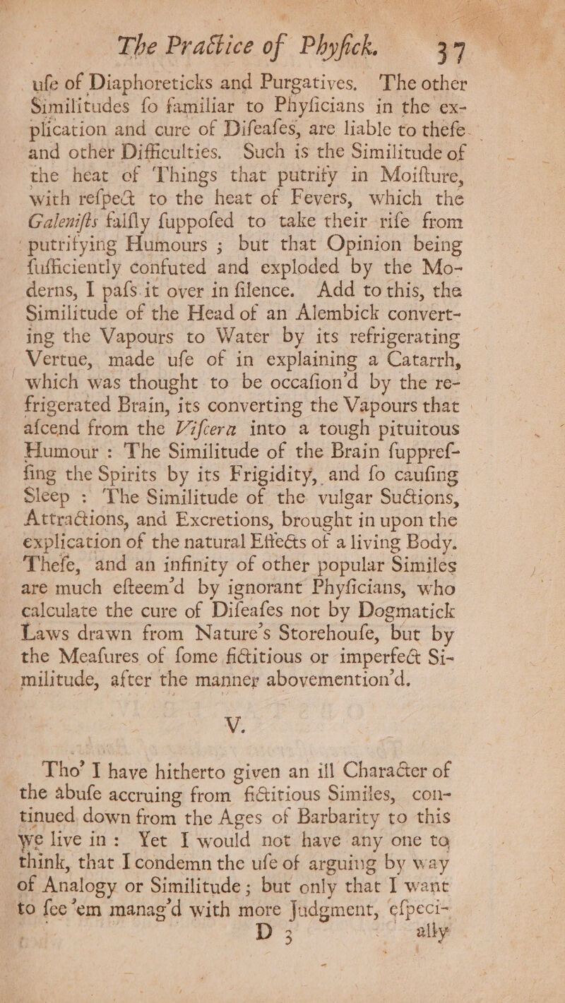 ufe of Diaphoreticks and Purgatives, The other Similitudes fo familiar to Phyficians in the ex- plication and cure of Difeafes, are liable to thefe. and other Difficulties, Such 1s the Similitude of the heat of Things that putrity in Moifture, with refpe&amp; to the heat of Fevers, which the Galenifts talfly fuppofed to take their rife from putritying Humours ; but that Opinion being fufficiently confuted and exploded by the Mo- derns, I pafs.it over in filence. Add to this, the Similitude of the Head of an Alembick convert- ing the Vapours to Water by its refrigerating Vertue, made ufe of in explaining a Catarrh, which was thought to be occafion'd by the re- frigerated Brain, its converting the Vapours that | aícend from the ZZftera into a tough pituitous Humour : The Similitude of the Brain fuppref- fing the Spirits by its Frigidity, and fo caufing Sleep : ‘The Similitude of the vulgar Su&amp;ions,. Attra&amp;ions, and Excretions, brought in upon the explication of the natural Effects of a living Body. Thefe, and an infinity of other popular Similes are much efteem'd by ignorant Phyficians, who calculate the cure of Difeafes not by Dogmatick Laws drawn from Nature's Storehoufe, but by the Meafures of fome fictitious or imperfe&amp; Si- _militude, after the manner abovemention'd. V. Tho’ I have hitherto given an ill Character of the abufe accruing from fictitious Similes, con- tinued, down from the Ages of Barbarity to this We live in: Yet I would not have any one ta think, that I condemn the ufe of arguing by way of Analogy or Similitude; but only that I want to fee 'em manag d with more Judgment, iar | | UM T^ MM ^» 2 ~