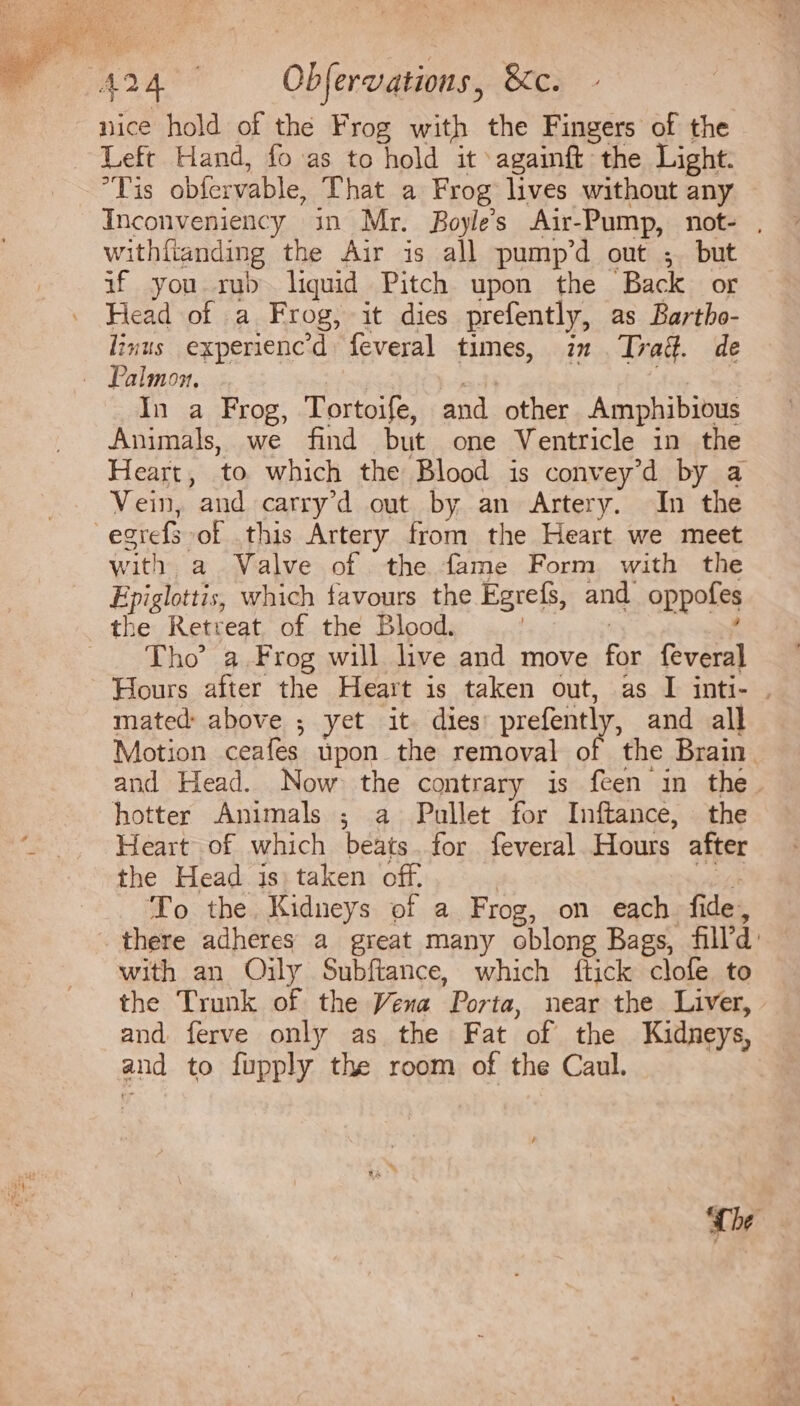 nice hold of the Frog with the Fingers of the Left Hand, fo as to hold it againft the Light. lis obíervable, That a Frog lives without any Inconveniency in Mr. Boyleés Air-Pump, not- , withfianding the Air is all pump'd out ; but if you rub liquid Pitch upon the Back or Head of a Frog, it dies prefently, as Bartbo- linus experenc'd feveral times, in Trad. de In a Frog, Tortoife, and other Amphibious Animals, we find but one Ventricle in the Heart, to which the Blood is convey'd by a Vein, and carry'd out by an Artery. In the e2refs of this Artery from the Heart we meet with a Valve of the fame Form with the Epiglottis, which favours the Egrefs, and oppofes Tho' a Frog will live and move for feveral Hours after the Heart 1s taken out, as I inti- . mated above ; yet it dies prefently, and all Motion ceafes üpon the removal of the Brain and Head. Now the contrary is feen in the. hotter Animals ; a Pullet for Inftance, the Heart of which beats. for feveral Hours after the Head is) taken off. ! s To the. Kidneys of a Frog, on each fide, there adheres a great many oblong Bags, filld with an Oily Subftance, which ftick clofe to the Trunk of the Vena Porta, near the Liver, | and ferve only as the Fat of the Kidneys, and to fupply the room of the Caul. ‘Che