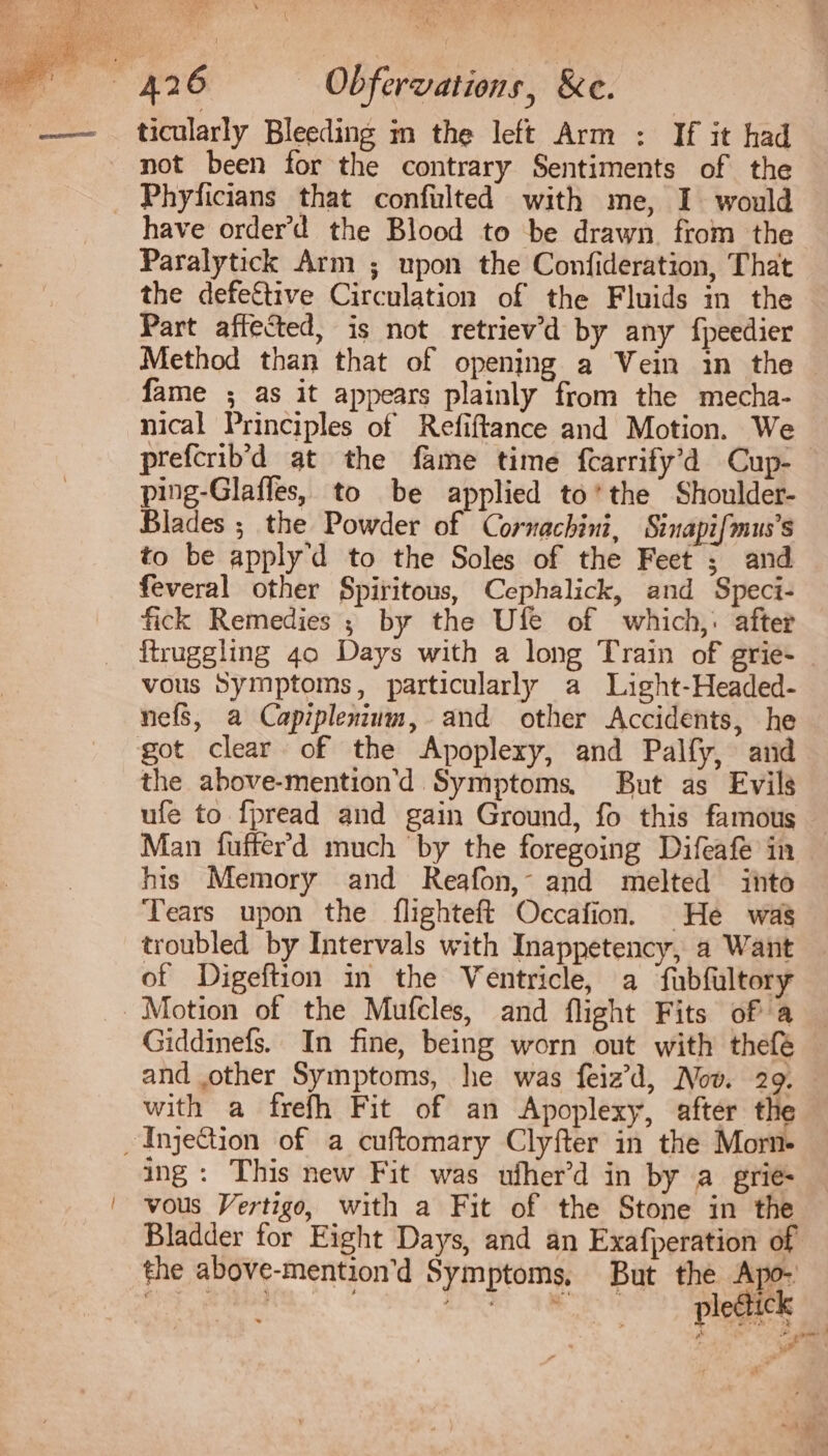 ticularly Bleeding i the left Arm : If it had not been for the contrary Sentiments of the . Phyficians that confulted with me, I would have orderd the Blood to be drawn. from the Paralytick Arm ; upon the Confideration, That the defeftive Circulation of the Fluids in the Part affected, is not retriev'd by any fpeedier Method than that of opening a Vein in the fame ; as it appears plainly from the mecha- nical Principles of Refiftance and Motion. We prefcrib'd at the fame time fcarrify'd Cup- ping-Glaffes, to be applied to'the Shoulder- Blades ; the Powder of Cornachini, Sinapifmus’s to be apply d to the Soles of the Feet ; and feveral other Spiritous, Cephalick, and Speci- fick Remedies ; by the Ufe of which, after ftruggling 4o Days with a long Train of grie- vous Symptoms, particularly a Light-Headed- nefs, a Capiplenium, and other Accidents, he got clear of the Apoplexy, and Palfy, and the above-mention'd Symptoms, But as Evils ufe to fpread and gain Ground, fo this famous Man fufferd much by the foregoing Difeafe in his Memory and Reafon,- and melted into Tears upon the flighteft Occafion. He was troubled by Intervals with Inappetency, a Want of Digeftion in the Ventricle, a fubfultory Motion of the Mufcles, and flight Fits of a Giddinefs. In fine, being worn out with thefe | and other Symptoms, he was feiz'd, Nov. 29. with a frefh Fit of an Apoplexy, after the ,Injgecion of a cuftomary Clyfter in the Morn- ing: This new Fit was ufherd in by a grie- vous Vertigo, with a Fit of the Stone in the Bladder for Eight Days, and an Exafperation of the above-mentiond Symptoms, But the Apo-