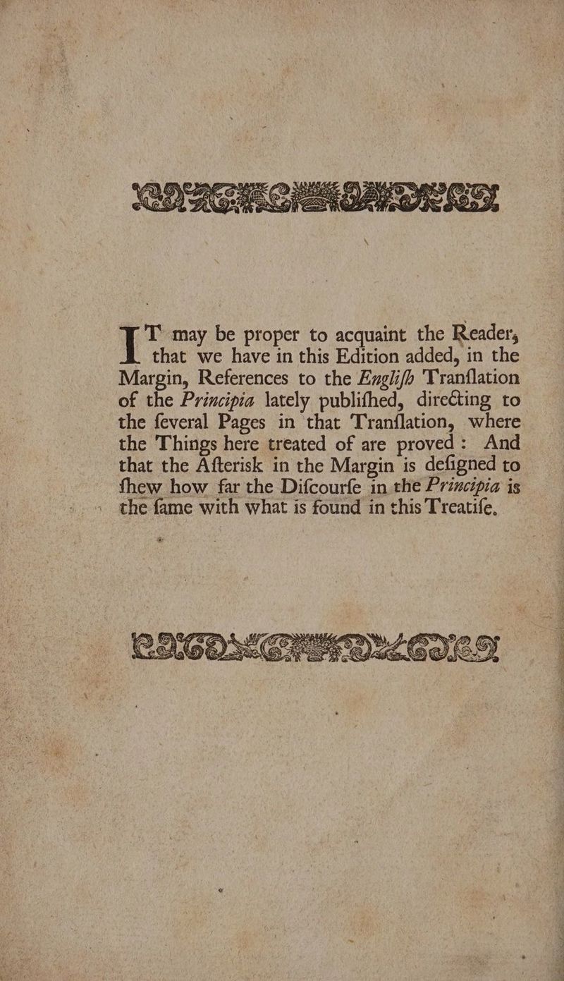 T may be proper to acquaint the Reader, that we have in this Edition added, in the Margin, References to the Engli/h Vranflation of the Principia lately publifhed, directing to the feveral Pages in that Tranflation, where the Things here treated of are proved: And that the Afterisk in the Margin is defigned to fhew how far the Difcourfe in the Principia is the fame with what is found in this Treatife,