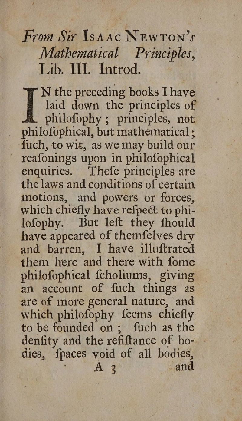 From Sir YsaaAc NEWTON 5 Mathematical Principles, Lib. UL. Introd. N the preceding books I have [ laid down the principles of philofophy ; principles, not philofophical, but mathematical ; fuch, to wit, as we may build our — reafonings upon in philofophical enquiries. Thefe principles are the laws and conditions of certain motions, and powers or forces, which chiefly have refpect to phi- lofophy. But left they fhould have appeared of themfelves dry them here and there with fome philofophical {choliums, giving an account of fuch things as are of more general nature, and which philofophy feems chiefly to be founded on ; fuch as the denfity and the refiftance of bo- - dies, fpaces void of all bodies, | A 3 and