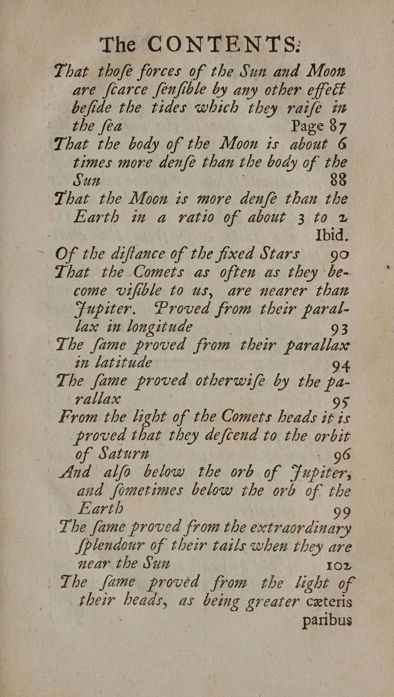 That thofe forces of the Sun and Moon are fcarce fenfible by any other effect befide the tides which they raife zm the fea Page 87 That the body of the Moon is about 6 times more denfe than the body of the SUN ; 88 That the Moon is more denfe than the Earth in a ratio of about 3 to x | Ibid. Of the d:flauce of the fixed Stars 90 That the Comets as often as they be- come vifible to us, are nearer than Fupiter. Proved from their paral- lax im longitude | 93 The fame proved from their parallax in latitude 94 The fame proved otherwife by the pa- rallax 95 From the light of the Comets heads it is proved that they defcend to the orbit of Saturn - 96 And alfo below the orb of Jupiter, and fometimes below the orb of the Earth 99 The fame proved from the extraordinary Splendour of their tails when they are near the Sun 102 The fame proved from the light of their beads, as being greater ceteris | paribus