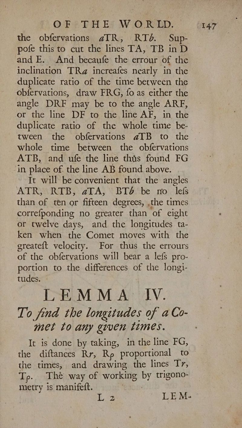 the obfervations aIR, RIZ. Sup- pofe this to cut the lines TA, TB unb and E. And becaufe the errour of the inclination TRz increafes nearly in the duplicate ratio of the time between the Obfervations, draw FRG, fo as either the angle DRF may be to the angle ARF, or the line DF to the line AF, in the duplicate ratio of the whole time be- tween the obfervations aTB to the whole time between the obfervations ATB, and ufe the line this found FG ‘in place of the line AB found above. It will be convenient that the angles ATR, RTD, aTA, DT be no lefs than of ten or fifteen degrees, ,the times correfponding no greater than of eight or twelve days, and the longitudes ta- ken when the Comet moves with the greateft velocity. For thus the errours of the obfervations will bear a lefs pro- portion to the differences of the longi- tudes. - : LEMMA IV. To find the longitudes of a Co- met to any given times. It is done by taking, in the line FG, the times, and drawing the lines Ty; Tp. The way of working id trigono- metry 1s manifeft.