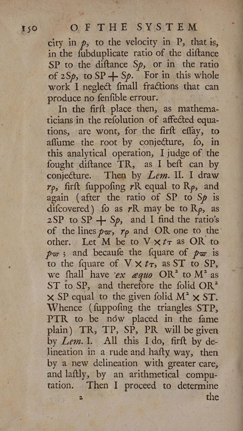 0, F Ta E SYST EW city in pg, to the velocity in D, that is, in the fubduplicate ratio of the diftance SP to the diftance Sp, or in the ratio work I neglect fmall fractions that can produce no fenfible errour. - In the firft place then, as mathema- ticians in the refolution of affected equa- tions, are wont, for the firft effay, to affume the. root by conjecture, fo, in this analytical operation, I judge of the fought diftance TR, as I beft can by ro, firft fuppofing 7R equal to Rp, and again (after the ratio of SP to Sp is difcovered) fo as rR may be to Rp, as 2SP to SP + Sp, and I find the ratio’s of the lines paw, rp and OR one to the’ other. Let M be to V xz« as OR to to the fquare of V X £r, as ST to SP, we fhall have ex 4410 OR to M* as ST to SP, and therefore the folid OR? x SP equal to the given folid M^ x ST. Whence (fuppofing the triangles STP, PTR to be nów placed in the fame plain) TR, TP, SP, PR will be given by Lem.1. All this Ido, firft by de- lineation in a rude and hafty way, then by a new delineation with greater care, and laftly, by an arithmetical compu- tation. Then I proceed to determine TN rome