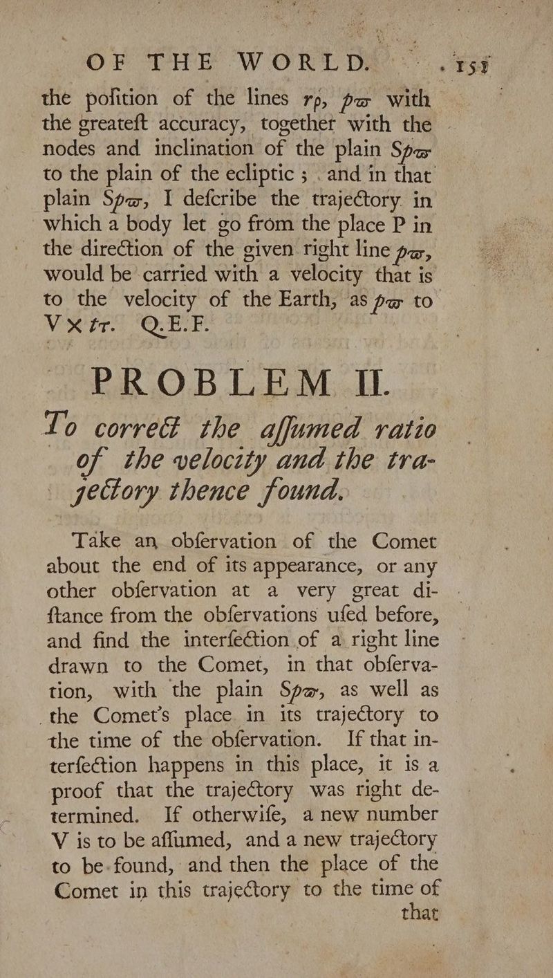 OF THE WORTDÜ- the greateft accuracy, together with the nodes and. inclination of the plain Spa plain Spa, I defcribe the trajectory. in which a body let go from the place P in the direction of the given right line pz, to the velocity of the Earth, as pa to Vxrr. QE.F. PROBLEM IL do corre the afjumed ratio _ of the velocity and the tra- . gectory thence found. Take an obfervation of the Comet about the end of its appearance, or any other obfervation at a very great di- ftance from the obfervations ufed before, and find the interfection of a right line drawn to the Comet, in that obferva- tion, with the plain Spa, as well as the Comets place in its trajectory to the time of the obfervation. If that in- terfection happens in this place, it is a proof that the trajectory was right de- termined. If otherwife, a new number V is to be affumed, and a new trajectory to be-found, and then the place of the Comet in this trajectory to the wp that