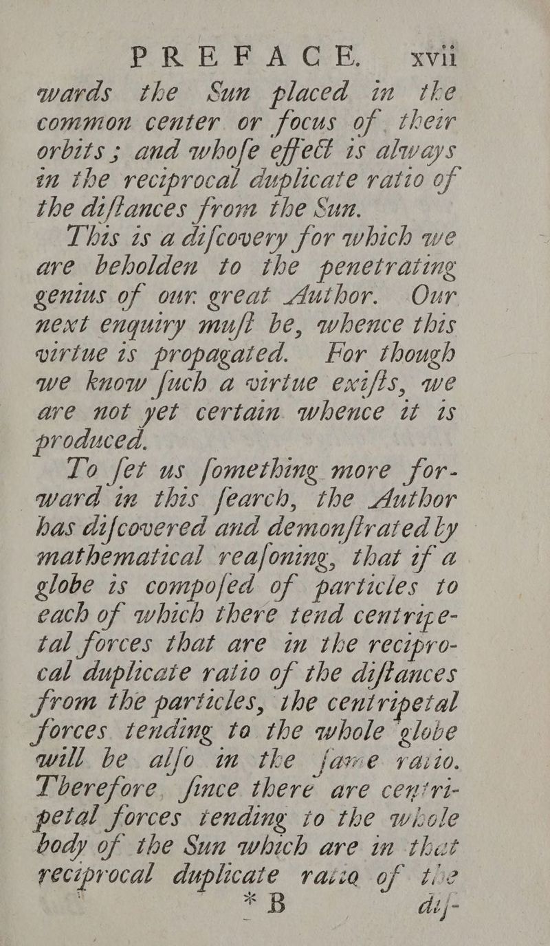 PORE Eee GR ave wards the Sun placed im the common center or focus of . their orbits ; and whofe effect 1s always im the reciprocal duplicate ratio of the diftances from the Sun. This is a difcovery for which we ave beholden to the penetrating genius of our great Author. Our next enquiry muft be, whence this virtue 1s propagated. For though we know fuch a virtue exifis, we ave not yet certain. whence tt ts produced. To fet us fomething more for- ward in this fearch, the Author has difcovered and demonftrated ly mathematical reafoning, that if a globe 1s compofed of particles to each of which there tend centrize- tal forces that are in the recipro- cal duplicate ratio of the diffances from the particles, the centripetal forces tending ta the whole globe will be alfo m tke fawe raiio. Lberefore, fice there are ceniri- petal forces tending to the wiole body of the Sun which are in that reciprocal duplicate raiia of tie ‘ ee di}-