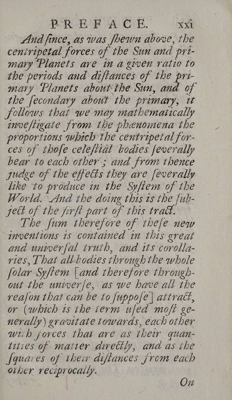 PER EOF A O°. X¥E And fince, as was foewn above, the ceniripetal forces of the Sun and prt- mary ‘Planets are in a given ratio to the periods and diftances of the prs- mary Tlanets about the Sun, and of the fecondary about the primary, tt follows that we may mathematically nvefiigate from the phenomena the proportions which the centripetal for- ces of thofe celefiial bodies feverally bear to each other ; and from thence judge of the effects they are feverally like ‘to produce in the Syfiem of the World. And the doing this 1s the fub- pet of the firft part of this tract. The fum therefore of thefe new inventions 1s contained in this great and univerfal truth, and its corolla- vies, That al-bodies through the whole folar Sy/tem [and therefore through- out the univerfe, as we have all the reafon that can be to fuppofe | attract, or (which is the term ufed moft ge- nerally) gravitate towards, each other wiih jorces that are as thew quan- tities of matier dwvectly, and as the [quaves of thew diftances jrom each other reciprocally. } | Ox