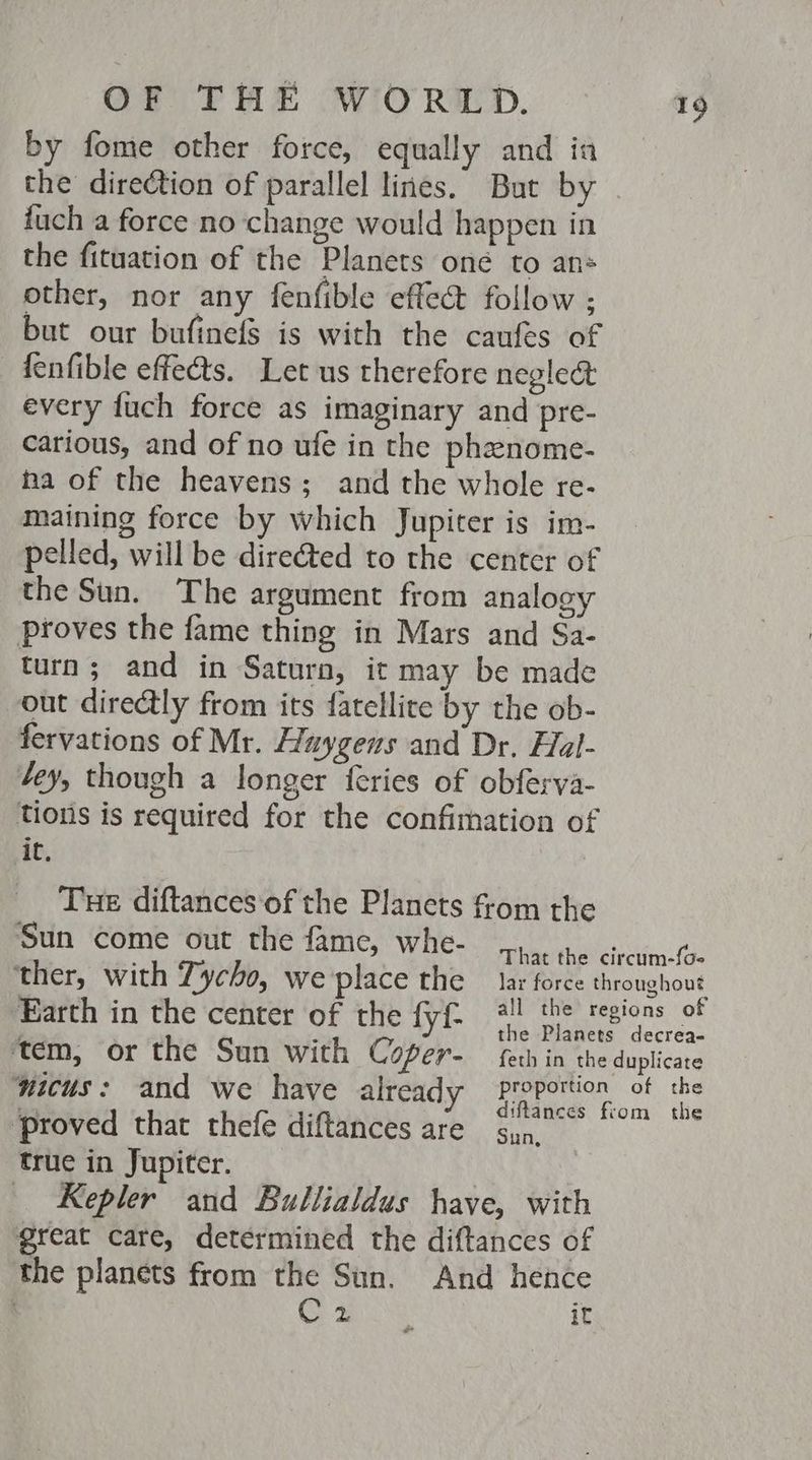 by fome other force, equally and ia the direction of parallel lines. But by fuch a force no change would happen in the fituation of the Planets one to ans other, nor any fenfible effec follow ; but our bufinefs is with the caufes of fenfible effects. Let us therefore neglect every fuch force as imaginary and pre- carious, and of no ufe in the phenome- ha of the heavens; and the whole re- maining force by which Jupiter is im- pelled, will be direéted to the center of the Sun. The argument from analogy proves the fame thing in Mars and Sa- turn; and in Saturn, it may be made out directly from its fatellite by the ob- fervations of Mr. Huygens and Dr. Hal- tey, though a longer feries of obferya- tions is required for the confimation of iC, Tue diftances ‘of the Planets from the Sun come out the fame, whe- ‘proved that thefe diftances are syn, true in Jupiter. _ Kepler and Bullialdus have, with great care, determined the diftances of the planets from the Sun. And hence | C2 it