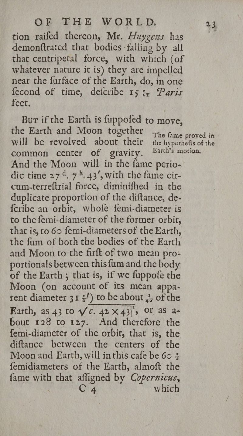 tion raifed thereon, Mr. Huygens has demonftrated that bodies -falling by all that centripetal force, with which (of whatever nature it is) they are impelled near the furface of the Earth, do, in one fecond of time, deicribe 15:2, Paris feet. Bur if the Earth is fuppofed to move, the Earth and Moon together a4 And the Moon will in the fame perio- dic time 27 4%. 74. 43’, with the fame cir- cum-terreftrial force, diminifhed in the duplicate proportion of the diftance, de- {cribe an orbit, whofe femi-diameter is to the femi-diameter of the former orbit, that is, to 60 femi-diameters of the Earth, the fum of both the bodies of the Earth and Moon to the firft of two mean pro- portionals between this fum and the body of the Earth ; that is, if we fuppofe the Moon (on account of its mean appa- rent diameter 31 /) to be about 4, of the Earth, as 43 to Wc. 42 X 43], OF aS a- bout 128 to 127. And therefore the femi-diameter of the orbit, that is, the diftance between the centers of the Moon and Earth, will inthis cafe be 60 £ femidiameters of the Earth,.almoft the fame with that affigned by Coperuicus, 4 which