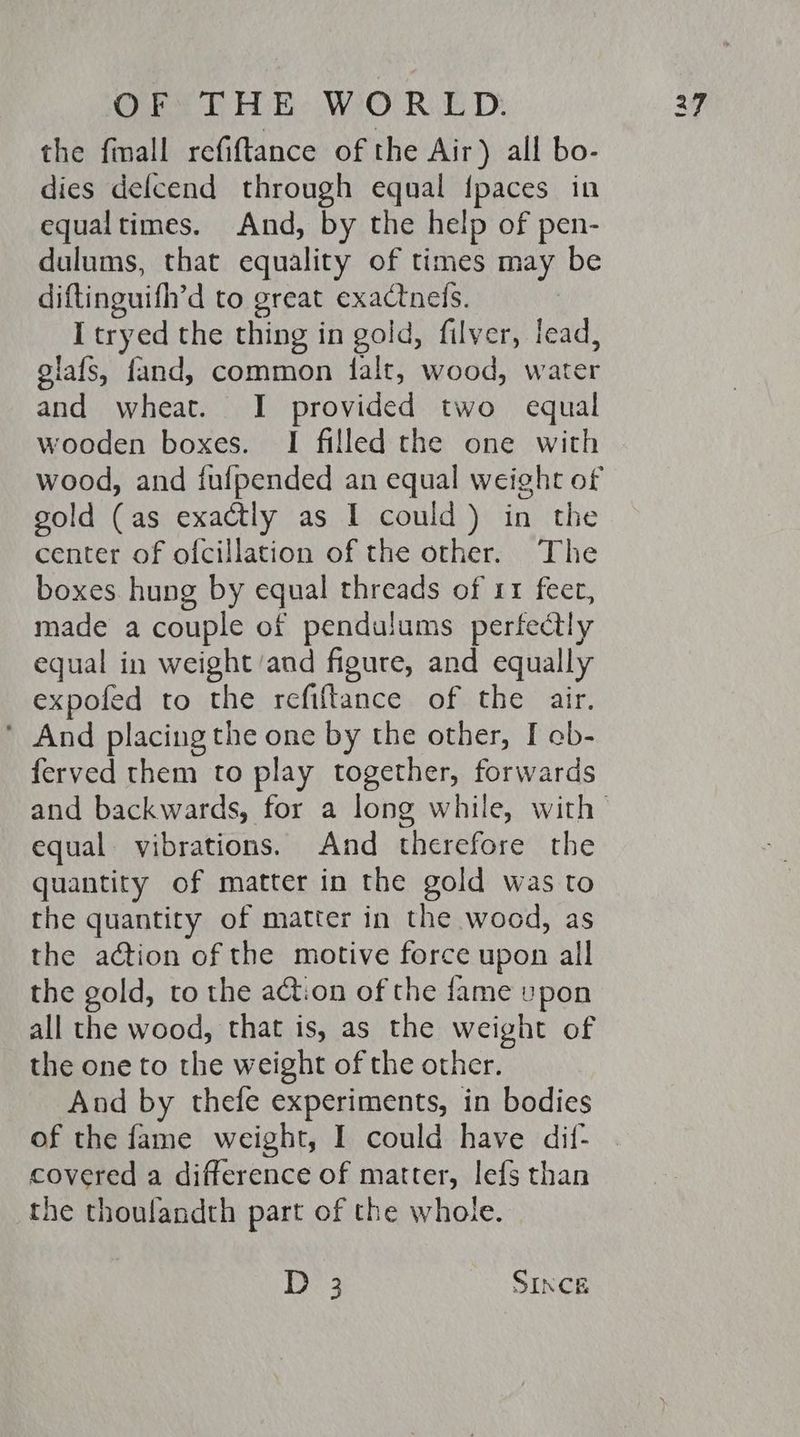 the fmall refiftance of the Air) all bo- dies defcend through equal {paces in equaltimes. And, by the help of pen- dulums, that equality of times may be diftinguifh’d to great exactnels. I tryed the thing in gold, filver, lead, glafs, fand, common falt, wood, water and wheat. I provided two equal wooden boxes. I filled the one with wood, and fufpended an equal weight of gold (as exactly as I could) in the center of ofcillation of the other. The boxes hung by equal threads of 11 feer, made a couple of pendulums perfectly equal in weight ‘and figure, and equally expofed to the refiftance of the air. ’ And placing the one by the other, I cb- ferved them to play together, forwards equal vibrations. And therefore the quantity of matter in the gold was to the quantity of matter in the wood, as the action of the motive force upon all the gold, to the action of the fame upon all the wood, that is, as the weight of the one to the weight of the other. And by thefe experiments, in bodies of the fame weight, I could have dif- covered a difference of matter, lefs than the thoulandth part of the whole. Be3 SINCE