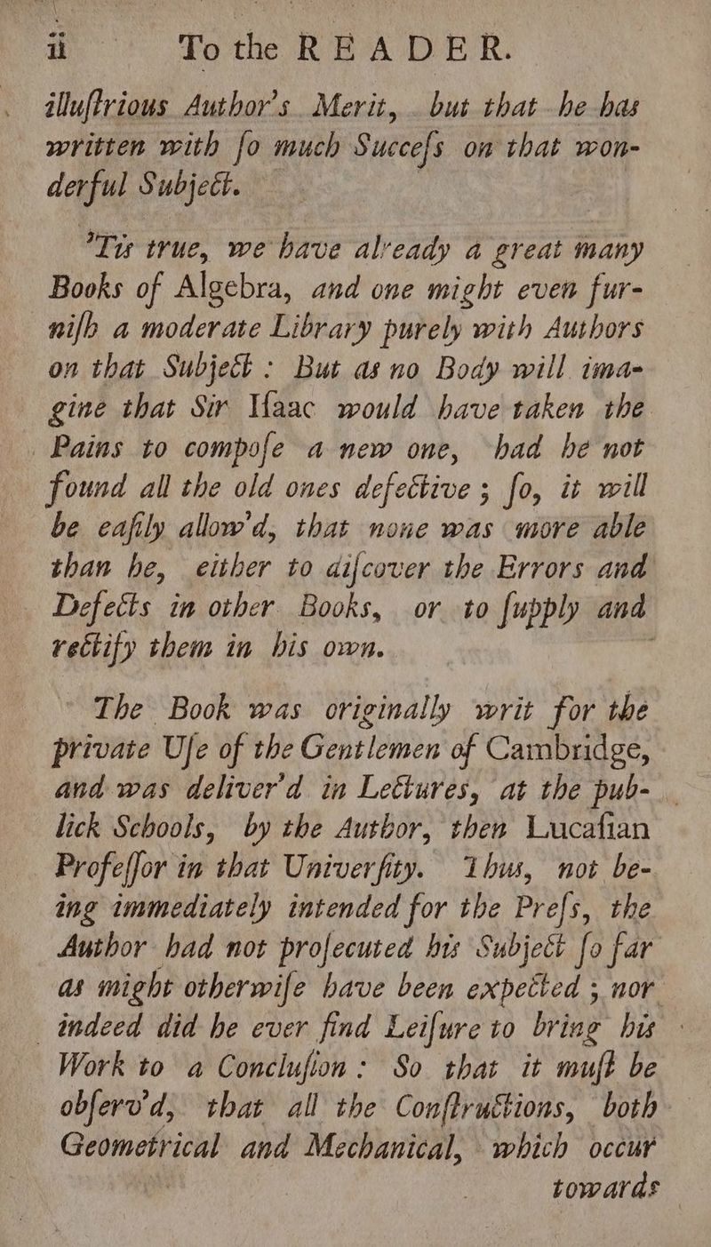 d ^ Tote READER. illuftrious Author's. Merit, . but tbat - be bas written with [o much Succefs on that won- derful Subjett. Tis true, we have already a great many Books of Algebra, and one might even fur- nifh a moderate Library purely with Authors on that Subject : But as no Body will ima- | gine that Sir Ifaac would have taken the Pains to compofe a new one, had be not found all tbe old ones defective ; fo, it will be eafily allow'd, that none was more able than be, either to di[cover the Errors and Defects in other Books, or to fupply and rectify them in bis own. The Book was originally writ for the private Ufe of the Gentlemen of Cambridge, and was deliver d in Lectures, at the pub- lick Schools, by the Autbor, then Lucafian Profe[Jor in that Univerfity. bus, not be- ing immediately intended for the Prefs, the Author had not profecuted hrs Subject fo far as might otherwife bave been expetted ; nor indeed did be ever find Lei[ure to bring hw Work to a Conclufion: So that it muft be obferv'd, that all the Conftrutions, both Geometrical and Mechanical, which occur | towards |