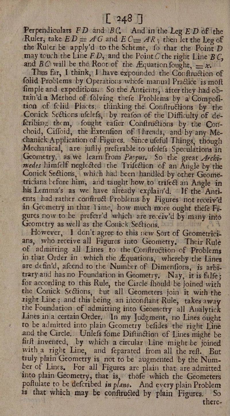 Perpendiculars FD and BC, And ‘in the Leg E’D of ithe ‘Ruler, take ED = A'G and E Cz AR, then let the Leg of the Ruler be apply’d to the Scheme, fo that the Point D may touch the Line F D, and the Point C the right Line B C, and BC will be the Root of the /Equationfought, — x. Thus far, I think, I have expounded the Conftruction of folid Problems by Operations whofe manual Practice 1s moft fimple and expeditious: So the Antierits, \ after they had ob- tain'd a Method of folving thefe Problems by a’ Compofi- tion of fclid: Places, thinking the. Confiru€tions by the -Conick Sections ufelefs,' by reafon of the Difficulty of de- Ícribing them, fought eafier Conftrü&tions by. the Cori- choid, Ciffoid, theExtenfion of Threads, and by any Me- chanick Application of Figures, Since ufeful Things, though Mechanical, are juftly preferable to ufelefs Speculations in - Geometry, as we learn from Pappus, So the great Archiz edes himfelf neglected ‘the Trife@ion of an Angle by the Conick Se&ions, | which had been handled by other Geomie- tricians before him, and taught how to’ trife& an Angle in his Lemma’s as we have already ‘explain’d, © If the Anti- ents had rather conftru&: Problems by Figures not receiv'd in Geometry in that Time, how much more ought thefe Fit gures now to be preferr'd which: are recéiv'd by many into Geometry as well as the Conick Se&tions, ^ ARON UY CS However, 1 don't agree to this new Sort of Geometrici- ans, who receive all Figures into Geometry, Their Rule of admitting all Lines to the ConftruGion of Problems in that Order in . which the /£quations, whereby the Lines are defin'd, afcend to the Number of Dimenfions, is arbi- trary and has no Foundation in Geometry, Nay, itis falfe; for according to this Rule, the Circle fhould be joined with the Conick Sections, but all Geometers join it with the . right Line; and this being an inconftant Rule, takes away the Foundation of admitting into Geometry all Aualytick Lines in a certain Order, | In my Judgment, no Lines ought to be admitted into plain Geometry befides the right Line and the Circle,, Unlefs fome Diftin&ion of Lines might be firft invented, by which a circular Line might be joined with a right Line, and feparated from all the reft. But truly plain Geometry is. not to be augmented by the Num- ber of Lines, For all Figures are plain that are admitted into plain Geometry, that is, thofe which the Geometers poftulate to be defcribed in plano. And every plain Problem is that which may be confiru&ed by plain Figures. : So there-