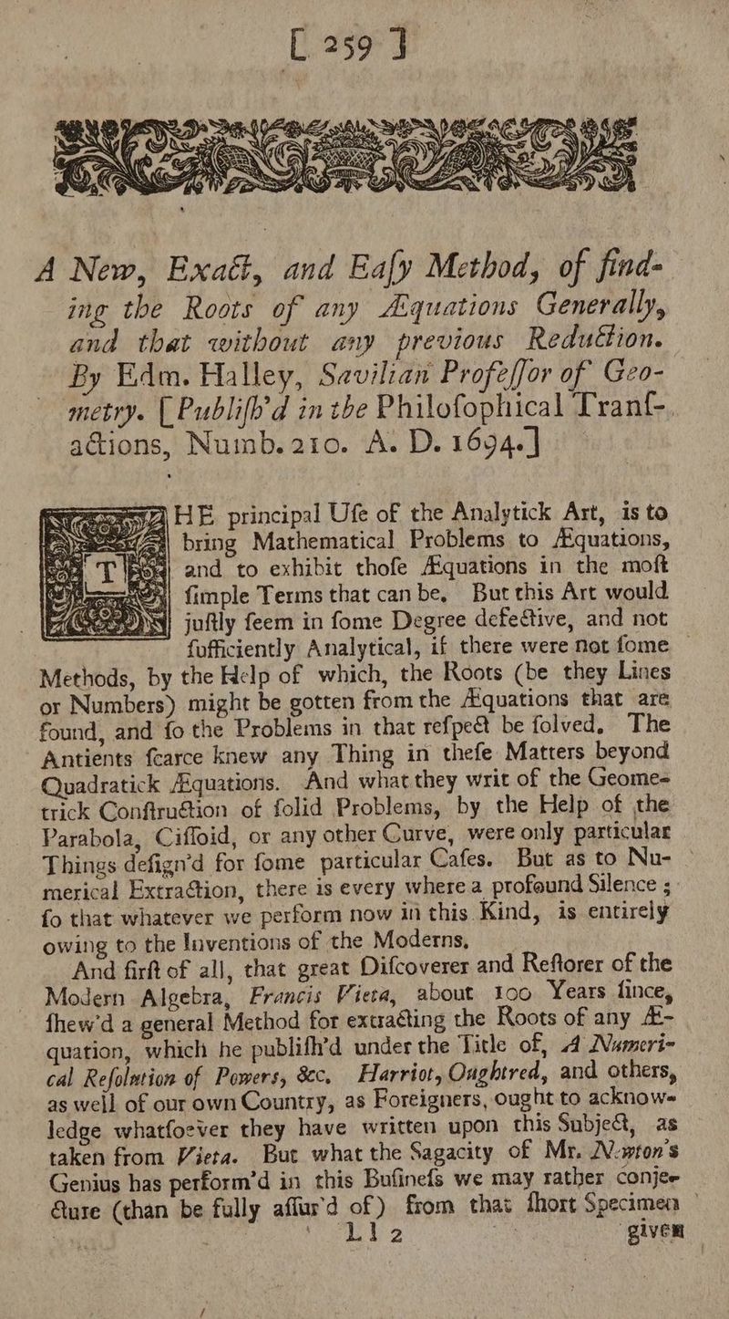 A New, Exact, aud Ea[y Method, of find- ing tbe Roots of any Aquations Generally, and that without any previous Reduttion. By Edm. Halley, Savilian Profeffor of Geo- metry. [Publiff d in tbe Philofophical Tran(-. actions, Numb. 210. A. D. 1694.] semen HE principal Ufe of the Analytick Art, is to esee bring Mathematical Problems to /Equations, 25r and to exhibit thofe Aiquations in the moft Bese, fünple Terms that canbe, Butthis Art would Heo juftly feem in fome Degree defective, and not fufficiently Analytical, if there were not fome — Methods, by the Help of which, the Roots (be they Lines or Numbers) might be gotten from the Aiquations that are found, and fo the Problems in that refpe&amp;t be folved, The Antients fcarce knew any Thing in thefe Matters beyond Quadratick Equations. And what they writ of the Geome- trick Conftru&amp;ion of folid Problems, by the Help of the Parabola, Cifloid, or any other Curve, were only particular Things defign'd for fome particular Cafes. But as to Nu- merical Extraction, there is every where a. profound Silence ; fo that whatever we perform now in this Kind, is entirely owing to the Inventions of the Moderns, And firft of all, that great Difcoverer and Reftorer of the Modern Algebra, Francis Viera, about 100 Years fince, Íhew'd a general Method for extracting the Roots of any /E- quation, which he publifh'd under the Title of, A Nameri- cal Refolution of Powers, Sc, Harriot, Oughtred, and others, as well of our own Country, as Foreigners, ought to acknow- ledge whatfoever they have written upon this Subje&amp;, as taken from Viera. But what the Sagacity of Mr. JV-wton’s Genius has perform'd in this Bufinefs we may rather conjee Gure (than be fully affur'd of) from thai fhort Specimen | re fld MESES Bic giver