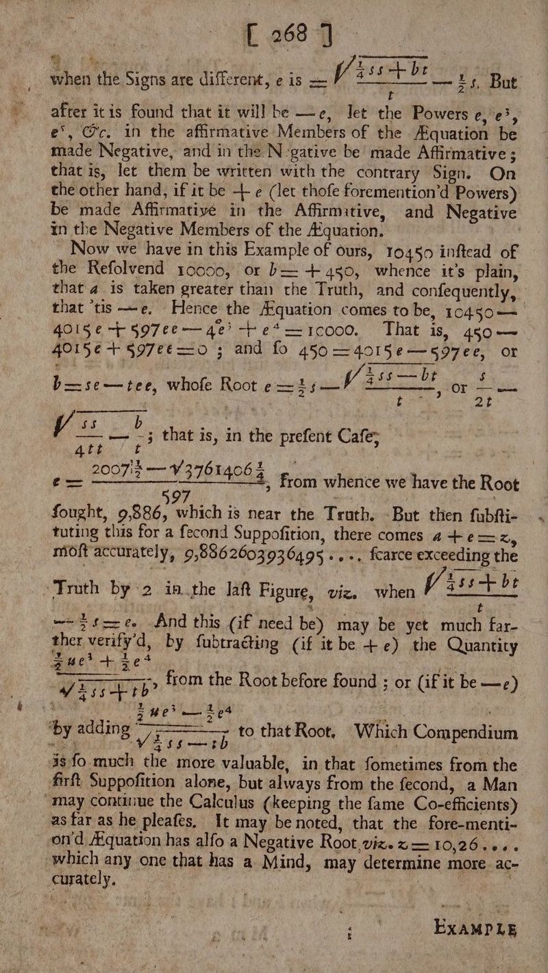 [26871 | when the Signs are different, e is z— V/ TE — i; But after itis found that it will be — e, let the Powers 20 au £', Cc. in the affirmative Members of the /Equation be made Negative, and in the N-gative be’ made Affirmative ; that is, let them be written with the contrary Sign. On the other hand, if it be + e (let thofe foremention'd Powers) be made Affirmative in the Affirmitive, and Negative in the Negative Members of the /Equation. | Now we have in this Example of ours, 10450 inftead of the Refolvend 10000, or b= +450, whence it’s plain, that 4 is taken greater than the Truth, and confequently, that ‘tis —e. Hence the Aquation comes to be, 10450 — 4015€ 7r 597ee — 4€ -Fe*—1coo0. That is, 450 — 4015é-F §97¢€ =o ; and fo 450 —4018Se—«27ee, or 45s—bDt $ b=—se—tee, whofe Root PIRE EY oat I eran po 2t ss b Peas en — — -3 that is, in the prefent Cafe; Ath] E 200713 — Y 2761406 $ £L 30$ from whence we have the Root 597 | fought, 9,886, which is near the Truth. -But then fubfti- tuting this for a fecond Suppofition, there comes 4 4- e — x, moft accurately, 9,8862603936495..-. fcarce exceeding the 7 Truth by ‘2 iB.the laf Figure, viz. When f/i:5 + bt | t —-$fz£ And this (if need be) may be yet much far- ther verify'd, by fubtracting (if it be +e) the Quantity Zuei>+ie4 2 TE j QXTUETP from the Root before found or (i£ it be —e) s 5 het ig ae or ae E ‘by adding AP Gee pane: - j to that Root, Which Compendium 3 Md ATTI ! e 3sfo much the more valuable, in that fometimes from the firft Suppofition alone, but always from the fecond, a Man may continue the Calculus (keeping the fame Co-efficients) as far as he pleafes, It may be noted, that the fore-menti- ond /Equation has alfo a Negative Root,viz. z — 10,26... . which any one that has a Mind, may determine more. ac- curately.  : | AD EXAMPLE