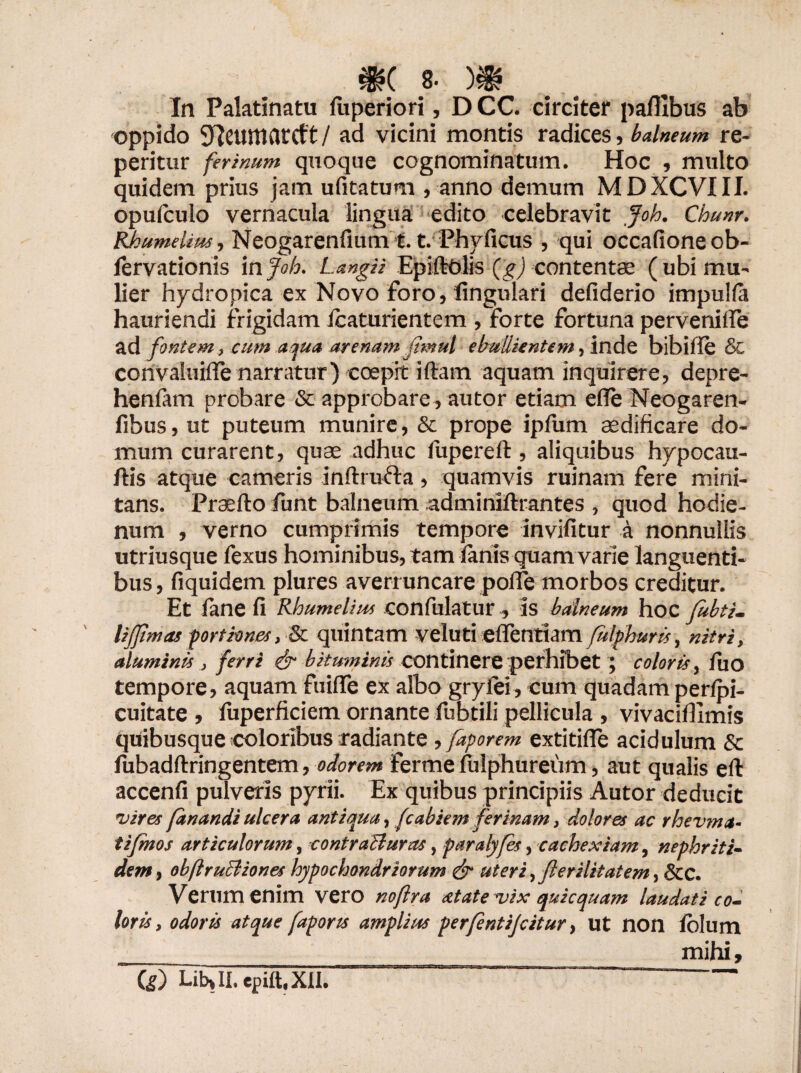 8- )$? In Palatinatu fuperiori, D CC. circiter paflibus ab oppido 9Icumarcft / ad vicini montis radices, balneum re- peritur ferinum quoque cognominatum. Hoc , multo quidem prius jam ufitatum , anno demum MDXCVIII. opufculo vernacula lingua edito celebravit Joh. Chunr. Rhumelim, Neogarenfium t. t. Phvficus , qui occafioneob- lervationis in Joh. Langii EpiftOlis (gj contenta; (ubi mu- lier hydropica ex Novo foro, lingulari defiderio impulfa hauriendi frigidam Icaturientem , forte fortuna pervenifle ad fontem , cum aqua arenam jitnul ebullientem, inde bibifie & convaluifle narratur) coepit iftam aquam inquirere, depre- henfam probare & approbare, autor etiam e (Te Neogaren- fibus, ut puteum munire, & prope ipfum aedificare do¬ mum curarent, quae adhuc fupereft, aliquibus hypocau- ftis atque cameris inftrufta, quamvis ruinam fere mini¬ tans. Praefto Jimt balneum adminiftrantes , quod hodie- num , verno cumprimis tempore invifitur a nonnullis utriusque fexus hominibus, tam lanis quam varie languenti¬ bus , fiquidem plures averruncare poffe morbos creditur. Et fane fi Rhumelim confulatur, is balneum hoc fubti- lijjlmas portiones, & quintam veluti eflentiam fulphuris, nitri, aluminis , ferri &■ bituminis continere perhibet ; coloris, /uo tempore, aquam fuiflfe ex albo grylei, cum quadam perlpi- cuitate , luperficiem ornante fubtili pellicula , vivaciflimis quibusque coloribus radiante , faporem extitifie acidulum & fubadftringentem, odorem ferme fulphureum, aut qualis eft accenfi pulveris pyrii. Ex quibus principiis Autor deducit vires fanandi ulcera antiqua, fcabiem ferinam, dolores ac rhevma- tifmos articulorum, contraituras, paralyfes, cachexiam, nephriti¬ dem, obftruBiones hypochondriorum & uteri, fierilitatem, &C. Verum enim vero noflra atateuix quicquam laudati co¬ loris , odoris atque faports amplius perfentijcitur, ut non lolum mihi.