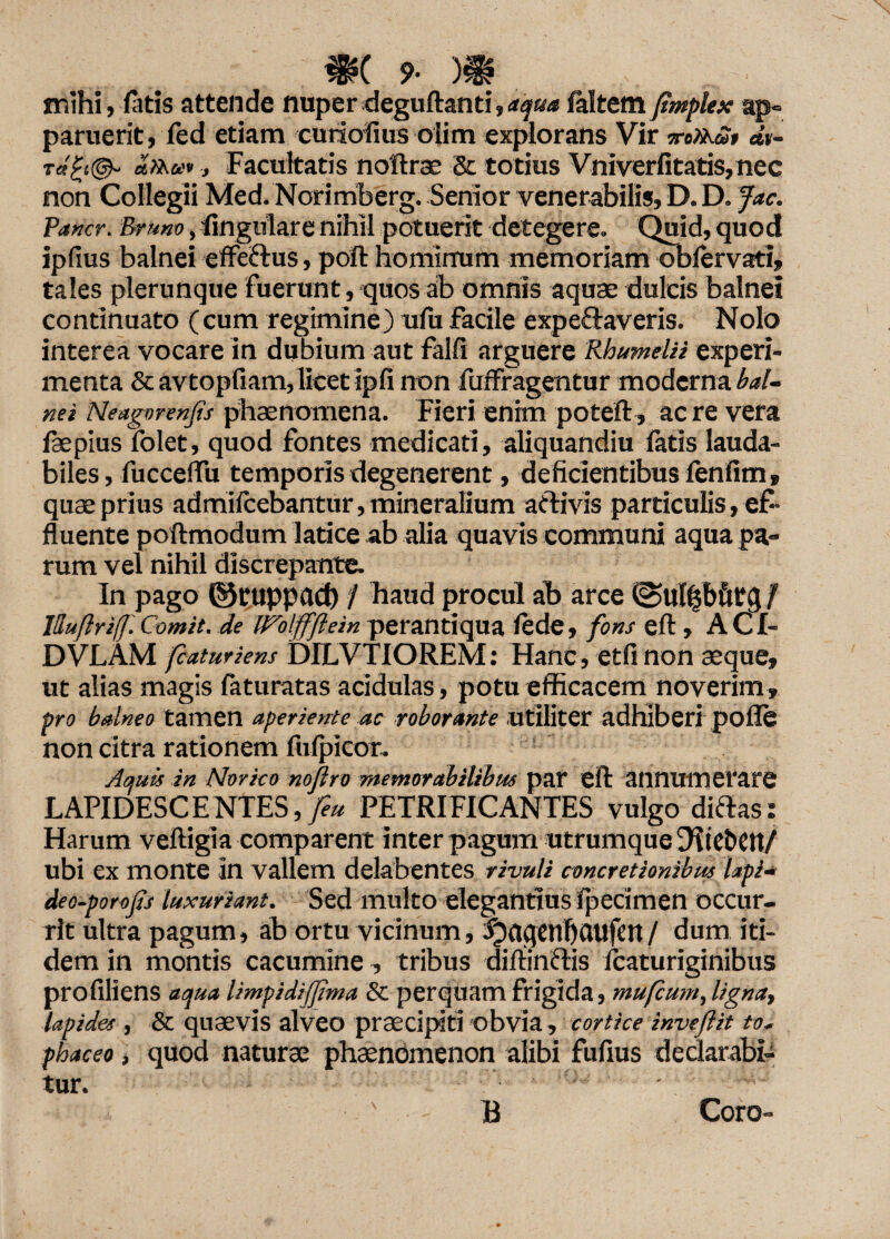 mihi, fatis attende nuper deguftanti,aqua faltern jimplex ap¬ paruerit, fed etiam curiofius olim explorans Vir mXKap dv- rd£t@- «»&>*, Facultatis noftrae & totius Vniverfitatis,nec non Collegii Med. Norimberg. Senior venerabilis, D. D. fac. Vancr. Brimo, lingulare nihil potuerit detegere. Quid, quod ipfius balnei effe&us, poft hominum memoriam obfervati» tales plerunque fuerunt, quos ab omnis aquae dulcis balnei continuato (cum regimine) ufu facile expeftaveris. Nolo interea vocare in dubium aut falfi arguere RhumelU experi¬ menta & avtopfiam, licet ipfi non fuffragentur moderna bal¬ nei Neagnrenfis phaenomena. Fieri enim poteft, ac re vera faepius folet, quod fontes medicati, aliquandiu fatis lauda¬ biles , fucceftu temporis degenerent, deficientibus fenfim, quae prius admifcebantur, mineralium activis particulis, ef¬ fluente poftmodum latice ab alia quavis communi aqua pa¬ rum vel nihil discrepante. In pago ©ntppad) / haud procul ab arce f jHuflriff. Comit, de iFolffJlein perantiqua fede, fons eft, ACf- DVLAM fcaturiens DILVTIOREM: Hanc, etfinon aeque, ut alias magis feturatas acidulas, potu efficacem noverim, pro balneo tamen aperiente ac roborante Utiliter adhiberi pofte non citra rationem fufpicor. Aquis in Norico noflro memorabilibus par eft annumerare LAPIDESCENTES, feu PETRI FIC ANTES vulgo ditias: Harum veftigia comparent inter pagum utrumque Dite&Ctt/ ubi ex monte in vallem delabentes rivuli concretionibus lapi- deo-porofs luxuriant. Sed multo elegantius fpecimen occur¬ rit ultra pagum, ab ortu vicinum, fpaqenfiCUtfett/ dum iti¬ dem in montis cacumine, tribus diftinftis lcaturiginibus profiliens aqua Umpidifjima 5c perquam frigida, mufcutn, ligna, lapides , & quaevis alveo praecipit! obvia, cortice inveftit to- phaceo, quod naturae phaenomenon alibi fufius declarabi-