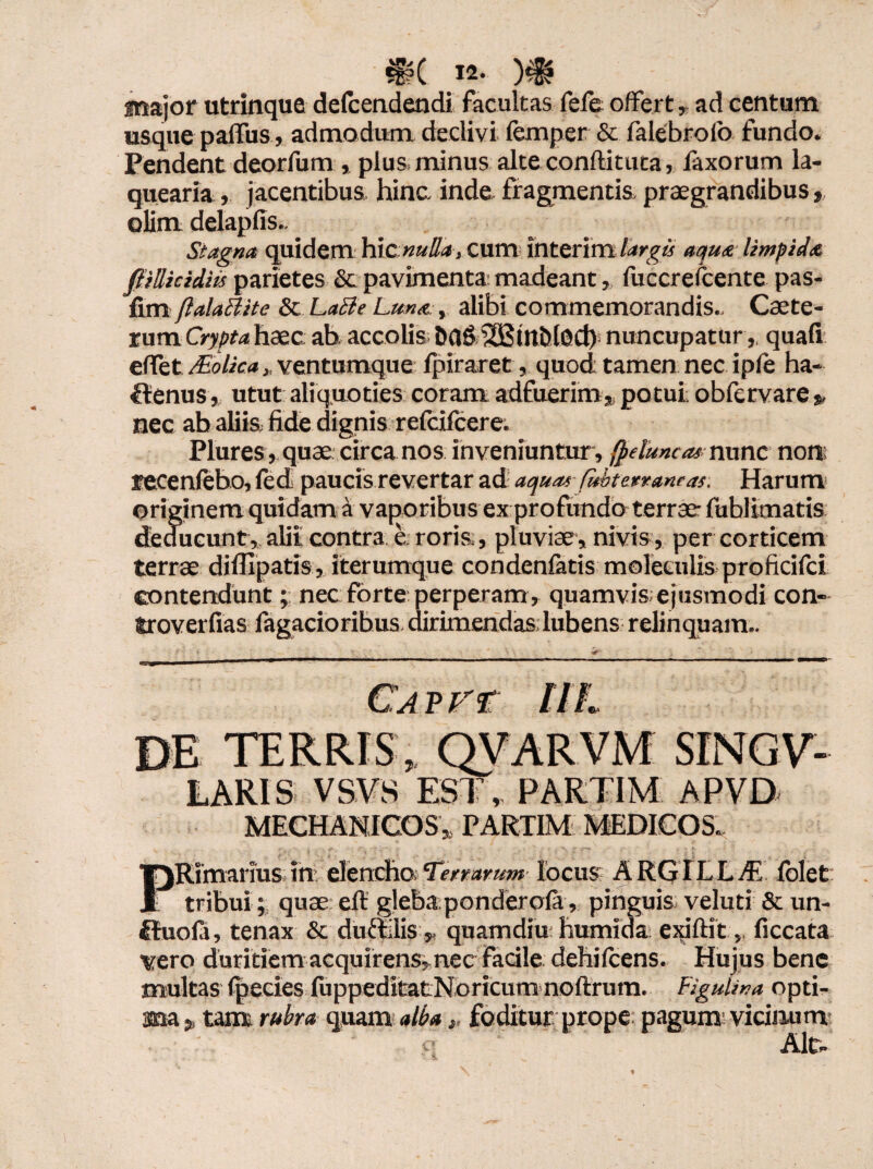 major utrinque defcendendi facultas fefe offert, ad centum usque paffus , admodum declivi femper & falebrofo fundo. Pendent deorfum , plus, minus alte conftituca, faxorum la¬ quearia , jacentibus hinc. inde, fragmentis, praegrandibus, olim delapfis.. Stagna quidem hic nulla, Cum interim largis aqua limpida flillicidiu parietes & pavimenta: madeant, luccrefcente pas- fim ftalaBite & LaBe Luna , alibi commemorandis.. Caete- rum Crypta haec ah accolis 6fl&393tttt)l0Ct) nuncupaturquafi effet JEolica, ventumque fpiraret, quod: tamen nec ipfe ha- Itenus, utut aliquoties coram adfuerim,, potui, obfervare „ nec ab aliis, fide dignis refcifcere. Plures, quae circa nos inveniuntur , fpduncas nunc non; recenfebo, fed paucis revertar ad! aquas- fubterraneas. Harum originem quidam a vaporibus ex profundo terrae- fublimatis deducunt, alit contra e: roris., pluviae, nivis, per corticem terrae difiipatis, iterumque condenfatis moleculis proficifci contendunt; nec forte perperam , quamvis; ejusmodi con- troverfias Tagacioribus dirimendas lubens relinquam.. Cavf r DE TERRIS* QVARVM SINGV- LARIS VSVS EST, PARTIM APVD MECHANICOS* PARTIM MEDICOS. 7». 3 ^ ' '*■ ' f ' . • ' ■} '■> .Z T** * 1 Rimarms in elencho Terrarum locus ARGILLA (olet tribui ; quae eft gleba;pondero(ar pinguis veluti & un- fiuofi, tenax & dufiilis.* quamdiu humida exiftitficcata ytro duritiem acquirens? nec Facile dehifcens. Hujus bene multas (pedes (uppeditatNoricum noftrum. Flgulwa opti- rubra qwm alba y foditur prope; pagum vidnum Air.