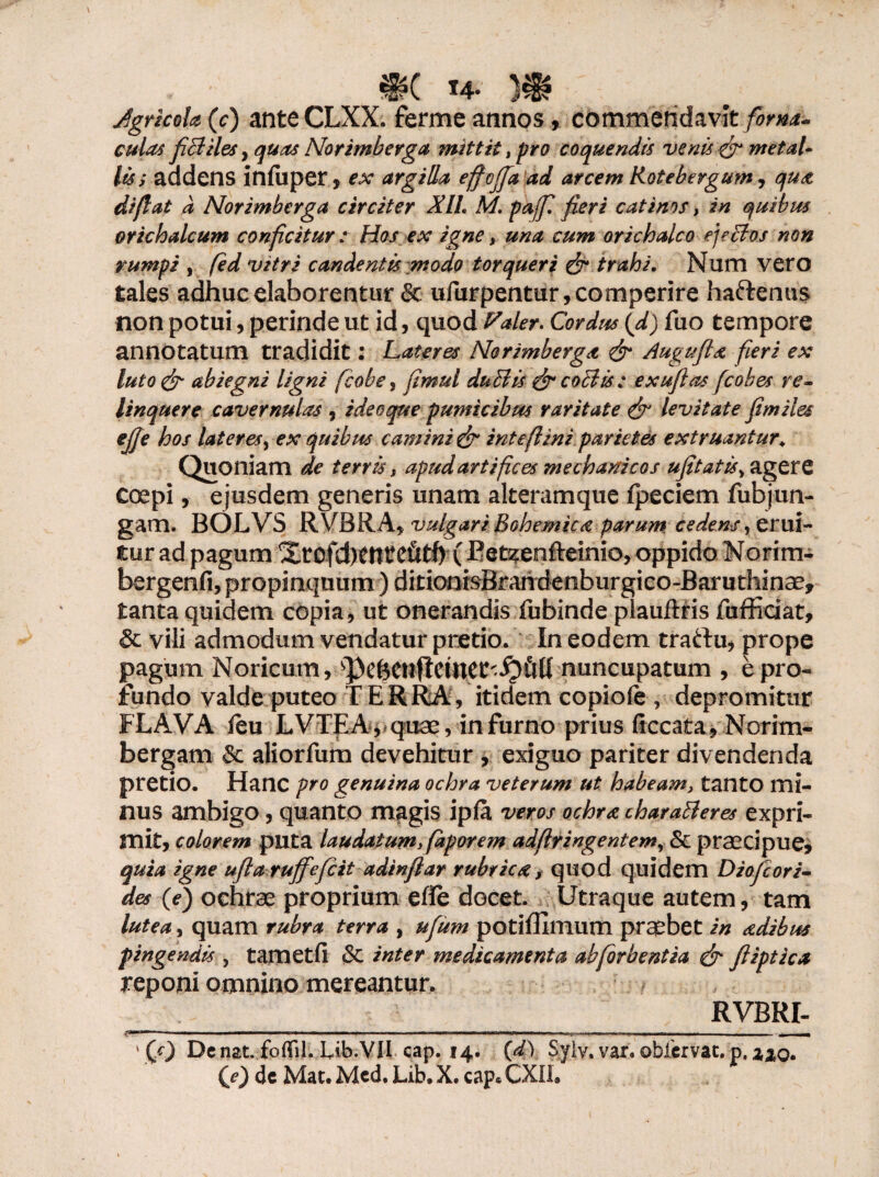 JgrlcoU (c) ante CLXX. ferme annos, commendavit forna¬ culas fiBiles, quas Norimberga mittit, pro coquendis venis & metal¬ lis; aadens infuper, ex argilla effojfa ad arcem Kotebergum, qua di fi at d Norimberga circiter XIL M pajf fieri catinos, in quibus orichalcum conficitur : Hos ex igne s una cum orichalco ejeBos non rumpi , fed vitri candentis modo torqueri & trahi. Num vero tales adhuc elaborentur & ufurpentur,comperire ha&enus non potui, perinde ut id, quod Paler. Cordus (d) fuo tempore annotatum tradidit: Lateres Norimberga & Auguftx fieri ex luto& abiegni ligni ficobe, fimul duBis & coBis: exufias fcobes re¬ linquere cavernulas , i deo que pumicibus raritate & levitate fimiles ejje hos lateres, ex quibus camini & intefiini parietes extruantur\ Quoniam de terris, apud artifices mechanicos ufitatis^gttZ coepi, ejusdem generis unam alteram que fpeciem fub jun¬ gam. BOLVS RVBRA, vulgari Bohemica parum, cedens, erui¬ tur ad pagum Xrofd)tttte6tf) (Ret^enfteinio, oppido Norim- bergenfi, propinquum) ditionisBrandenburgico-Baruthinae, tanta quidem copia , ut onerandis fubinde plauftris fufficiat, & vili admodum vendatur pretio. In eodem traftu, prope pagum Noricum, sPe6CUfletnCC'^)5U nuncupatum , e pro¬ fundo valde puteo TERRA, itidem copiofe, depromitur FLAVA fc u LVTEA, quae, in furno prius ficcata, Norim- bergam Sc aliorfum devehitur , exiguo pariter divendenda pretio. Hanc pro genuina ochra veterum ut habeam, tanto mi- nus ambigo, quanto magis iplfa veros ochra charaBeres expri¬ mit, colorem puta laudatum, fiaporem adfiringentem, & praecipue, quia igne ufta rujfefcit adinfiar rubrica, quod quidem Diojcori- des (e) ochrae proprium efle docet. Utraque autem, tam lutea, quam rubra terra , ufitm potiffimum praebet in sedibus pingendis , tarnetfi & inter medicamenta abforbentia & fiiptica reponi omnino mereantur. RVBRI- <mr.— ——— - ■ ■ —. ■■ ■■ -r.. - ,ru„ , ■ ii.i itfn.i 11 ■ 11 , 1 (0 Dc nat. foflfil. Lib.VII cap. 14. (d) Syiv, var. obiervat. p, z%o. CO dc Mat. Mcd. Lib. X. cap* CXIL